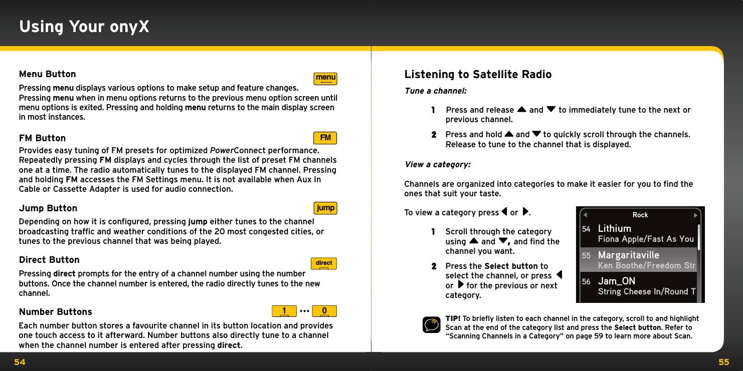 54 55Using Your onyXMenu ButtonPressing menu displays various options to make setup and feature changes. Pressing menu when in menu options returns to the previous menu option screen until menu options is exited. Pressing and holding menu returns to the main display screen in most instances.FM ButtonProvides easy tuning of FM presets for optimized PowerConnect performance. Repeatedly pressing FM displays and cycles through the list of preset FM channels one at a time. The radio automatically tunes to the displayed FM channel. Pressing and holding FM accesses the FM Settings menu. It is not available when Aux In Cable or Cassette Adapter is used for audio connection.  Jump Button Depending on how it is conﬁgured, pressing jump either tunes to the channel broadcasting trafﬁc and weather conditions of the 20 most congested cities, or tunes to the previous channel that was being played.Direct Button Pressing direct prompts for the entry of a channel number using the number buttons. Once the channel number is entered, the radio directly tunes to the new channel.Number Buttons Each number button stores a favourite channel in its button location and provides one touch access to it afterward. Number buttons also directly tune to a channel when the channel number is entered after pressing direct.menuFMjumpdirect1 0...Listening to Satellite RadioTune a channel: 1   Press and release   and   to immediately tune to the next or previous channel.2  Press and hold   and   to quickly scroll through the channels. Release to tune to the channel that is displayed.View a category:Channels are organized into categories to make it easier for you to ﬁnd the ones that suit your taste. To view a category press   or  .1  Scroll through the category using   and  , and find the channel you want. 2  Press the Select button to select the channel, or press    or   for the previous or next category. TIP! To brieﬂy listen to each channel in the category, scroll to and highlight Scan at the end of the category list and press the Select button. Refer to “Scanning Channels in a Category” on page 59 to learn more about Scan.RockLithiumFiona Apple/Fast As YouKen Boothe/Freedom StrString Cheese In/Round T54Margaritaville55Jam_ON56
