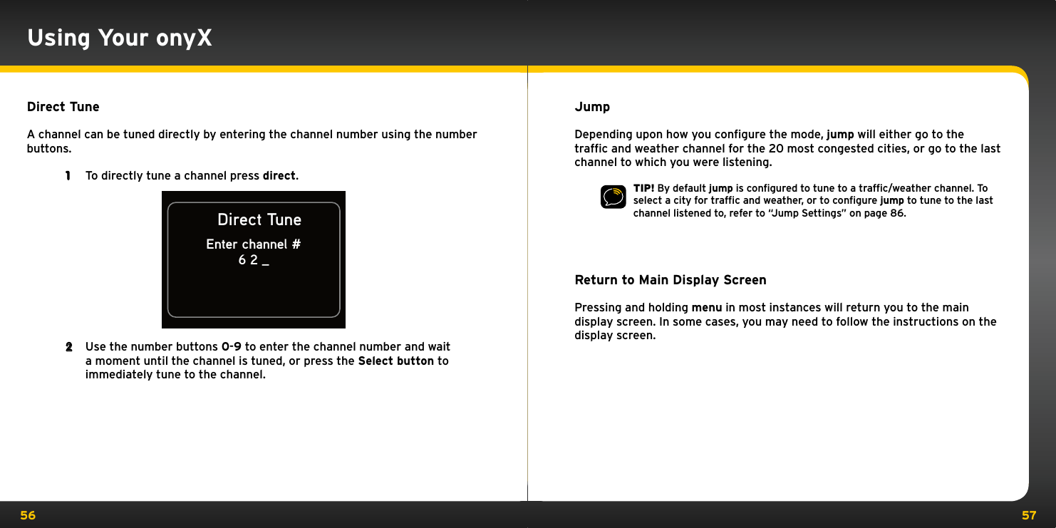 56 57Direct TuneA channel can be tuned directly by entering the channel number using the number buttons. 1  To directly tune a channel press direct.Direct TuneEnter channel #6 2 _2  Use the number buttons 0-9 to enter the channel number and wait a moment until the channel is tuned, or press the Select button to immediately tune to the channel.Using Your onyXJumpDepending upon how you conﬁgure the mode, jump will either go to the trafﬁc and weather channel for the 20 most congested cities, or go to the last channel to which you were listening.TIP! By default jump is conﬁgured to tune to a trafﬁc/weather channel. To select a city for trafﬁc and weather, or to conﬁgure jump to tune to the last channel listened to, refer to “Jump Settings” on page 86.Return to Main Display ScreenPressing and holding menu in most instances will return you to the main display screen. In some cases, you may need to follow the instructions on the display screen.