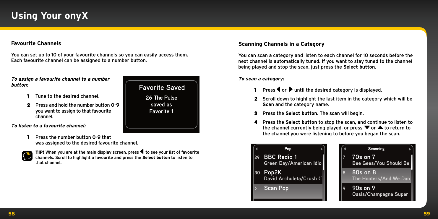 58 59Using Your onyXFavourite ChannelsYou can set up to 10 of your favourite channels so you can easily access them. Each favourite channel can be assigned to a number button. To assign a favourite channel to a number button:1  Tune to the desired channel. 2  Press and hold the number button 0-9 you want to assign to that favourite channel. To listen to a favourite channel: 1  Press the number button 0-9 that was assigned to the desired favourite channel. TIP! When you are at the main display screen, press   to see your list of favourite channels. Scroll to highlight a favourite and press the Select button to listen to that channel.Favorite Saved26 The Pulsesaved asFavorite 1Scanning Channels in a CategoryYou can scan a category and listen to each channel for 10 seconds before the next channel is automatically tuned. If you want to stay tuned to the channel being played and stop the scan, just press the Select button.To scan a category:1  Press   or   until the desired category is displayed. 2  Scroll down to highlight the last item in the category which will be Scan and the category name.3  Press the Select button. The scan will begin.4  Press the Select button to stop the scan, and continue to listen to the channel currently being played, or press  or  to return to the channel you were listening to before you began the scan.PopBBC Radio 1Green Day/American IdioDavid Archuleta/Crush (’29Pop2K 30Scan Pop&gt;Scanning70s on 7Bee Gees/You Should BeThe Hooters/And We DanOasis/Champagne Super780s on 8 890s on 9 9