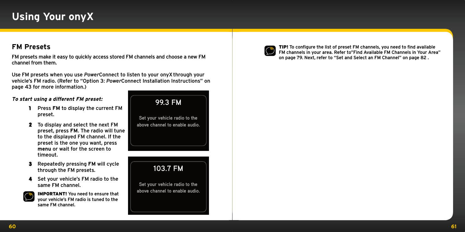 60 61FM PresetsFM presets make it easy to quickly access stored FM channels and choose a new FM channel from them.Use FM presets when you use PowerConnect to listen to your onyX through your vehicle’s FM radio. (Refer to “Option 3: PowerConnect Installation Instructions” on page 43 for more information.)To start using a different FM preset: 1  Press FM to display the current FM preset.2  To display and select the next FM preset, press FM. The radio will tune to the displayed FM channel. If the preset is the one you want, press menu or wait for the screen to timeout. 3  Repeatedly pressing FM will cycle through the FM presets.4   Set your vehicle’s FM radio to the same FM channel.IMPORTANT! You need to ensure that your vehicle’s FM radio is tuned to the same FM channel.Set your vehicle radio to theabove channel to enable audio.99.3 FM103.7 FMSet your vehicle radio to theabove channel to enable audio.Using Your onyXTIP! To conﬁgure the list of preset FM channels, you need to ﬁnd available FM channels in your area. Refer to”Find Available FM Channels in Your Area” on page 79. Next, refer to “Set and Select an FM Channel” on page 82 .