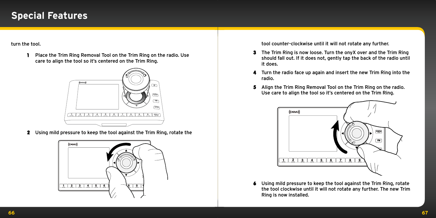 66 67Special Featuresturn the tool.1  Place the Trim Ring Removal Tool on the Trim Ring on the radio. Use care to align the tool so it’s centered on the Trim Ring.2  Using mild pressure to keep the tool against the Trim Ring, rotate the 234   5   6 7  8  90djFMumenu mp1irect23 4 5 6 7 8 9 0 directjumpFMmenu1tool counter-clockwise until it will not rotate any further.3  The Trim Ring is now loose. Turn the onyX over and the Trim Ring should fall out. If it does not, gently tap the back of the radio until it does.4  Turn the radio face up again and insert the new Trim Ring into the radio.5  Align the Trim Ring Removal Tool on the Trim Ring on the radio. Use care to align the tool so it’s centered on the Trim Ring.6 23 4 5 6 7 8 9 0 directjumpFMmenu1Using mild pressure to keep the tool against the Trim Ring, rotate the tool clockwise until it will not rotate any further. The new Trim Ring is now installed.