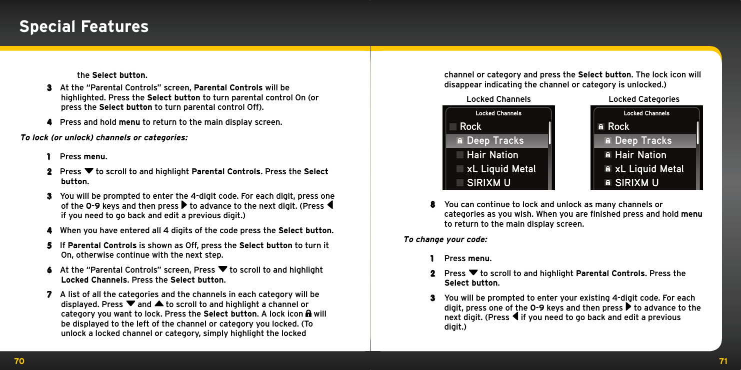 70 71Special Featuresthe Select button.3  At the “Parental Controls” screen, Parental Controls will be highlighted. Press the Select button to turn parental control On (or press the Select button to turn parental control Off).4  Press and hold menu to return to the main display screen.To lock (or unlock) channels or categories:1  Press menu.2  Press  to scroll to and highlight Parental Controls. Press the Select button.3  You will be prompted to enter the 4-digit code. For each digit, press one of the 0-9 keys and then press  to advance to the next digit. (Press  if you need to go back and edit a previous digit.)4  When you have entered all 4 digits of the code press the Select button.5  If Parental Controls is shown as Off, press the Select button to turn it On, otherwise continue with the next step.6  At the “Parental Controls” screen, Press  to scroll to and highlight Locked Channels. Press the Select button.7  A list of all the categories and the channels in each category will be displayed. Press  and  to scroll to and highlight a channel or category you want to lock. Press the Select button. A lock icon   will be displayed to the left of the channel or category you locked. (To unlock a locked channel or category, simply highlight the locked channel or category and press the Select button. The lock icon will disappear indicating the channel or category is unlocked.)Locked Channels Locked CategoriesLocked ChannelsRockLocked ChannelsRockDeep TracksHair NationxL Liquid MetalSIRIXM UDeep TracksHair NationxL Liquid MetalSIRIXM U8  You can continue to lock and unlock as many channels or categories as you wish. When you are finished press and hold menu to return to the main display screen.To change your code:1  Press menu.2  Press  to scroll to and highlight Parental Controls. Press the Select button.3  You will be prompted to enter your existing 4-digit code. For each digit, press one of the 0-9 keys and then press  to advance to the next digit. (Press  if you need to go back and edit a previous digit.)