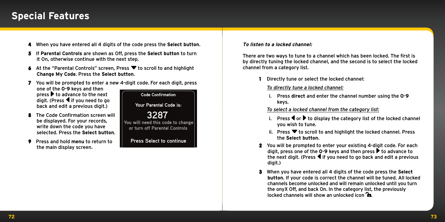 72 734  When you have entered all 4 digits of the code press the Select button.5  If Parental Controls are shown as Off, press the Select button to turn it On, otherwise continue with the next step.6  At the “Parental Controls” screen, Press  to scroll to and highlight Change My Code. Press the Select button. 7  You will be prompted to enter a new 4-digit code. For each digit, press one of the 0-9 keys and then press  to advance to the next digit. (Press  if you need to go back and edit a previous digit.)8  The Code Confirmation screen will be displayed. For your records, write down the code you have selected. Press the Select button.9  Press and hold menu to return to the main display screen.Code ConfirmationYour Parental Code is:3287You will need this code to changeor turn off Parental ControlsPress Select to continueSpecial FeaturesTo listen to a locked channel:There are two ways to tune to a channel which has been locked. The ﬁrst is by directly tuning the locked channel, and the second is to select the locked channel from a category list.1  Directly tune or select the locked channel: To directly tune a locked channel:i.  Press direct and enter the channel number using the 0-9 keys. To select a locked channel from the category list:i.  Press   or  to display the category list of the locked channel you wish to tune.ii.  Press  to scroll to and highlight the locked channel. Press the Select button.2  You will be prompted to enter your existing 4-digit code. For each digit, press one of the 0-9 keys and then press  to advance to the next digit. (Press  if you need to go back and edit a previous digit.)3  When you have entered all 4 digits of the code press the Select button. If your code is correct the channel will be tuned. All locked channels become unlocked and will remain unlocked until you turn the onyX Off, and back On. In the category list, the previously locked channels will show an unlocked icon  .