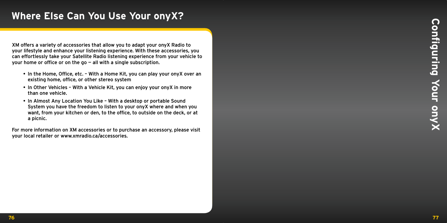 76 77Where Else Can You Use Your onyX?XM offers a variety of accessories that allow you to adapt your onyX Radio to your lifestyle and enhance your listening experience. With these accessories, you can effortlessly take your Satellite Radio listening experience from your vehicle to your home or ofﬁce or on the go — all with a single subscription.• In the Home, Ofﬁce, etc. – With a Home Kit, you can play your onyX over an existing home, ofﬁce, or other stereo system • In Other Vehicles – With a Vehicle Kit, you can enjoy your onyX in more than one vehicle. • In Almost Any Location You Like – With a desktop or portable Sound System you have the freedom to listen to your onyX where and when you want, from your kitchen or den, to the ofﬁce, to outside on the deck, or at a picnic.For more information on XM accessories or to purchase an accessory, please visit your local retailer or www.xmradio.ca/accessories.Conﬁguring Your onyX 
