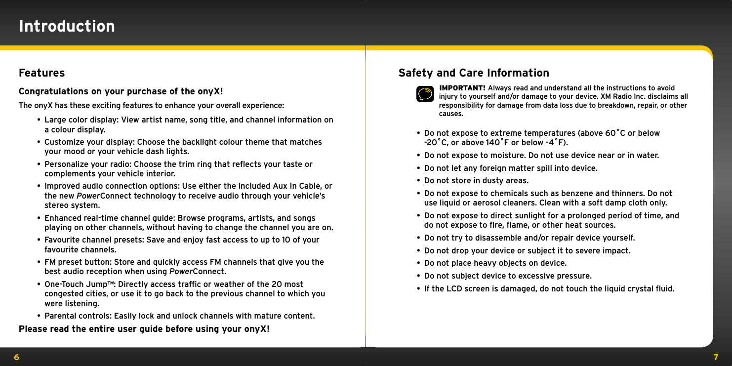 6 7FeaturesCongratulations on your purchase of the onyX!The onyX has these exciting features to enhance your overall experience: • Large color display: View artist name, song title, and channel information on a colour display.• Customize your display: Choose the backlight colour theme that matches your mood or your vehicle dash lights.• Personalize your radio: Choose the trim ring that reﬂects your taste or complements your vehicle interior. • Improved audio connection options: Use either the included Aux In Cable, or the new PowerConnect technology to receive audio through your vehicle’s stereo system. • Enhanced real-time channel guide: Browse programs, artists, and songs playing on other channels, without having to change the channel you are on.• Favourite channel presets: Save and enjoy fast access to up to 10 of your favourite channels.• FM preset button: Store and quickly access FM channels that give you the best audio reception when using PowerConnect.• One-Touch Jump™: Directly access trafﬁc or weather of the 20 most congested cities, or use it to go back to the previous channel to which you were listening.• Parental controls: Easily lock and unlock channels with mature content.Please read the entire user guide before using your onyX!IntroductionSafety and Care Information IMPORTANT! Always read and understand all the instructions to avoid injury to yourself and/or damage to your device. XM Radio Inc. disclaims all responsibility for damage from data loss due to breakdown, repair, or other causes. •  Do not expose to extreme temperatures (above 60˚C or below    -20˚C, or above 140˚F or below -4˚F).•  Do not expose to moisture. Do not use device near or in water. •  Do not let any foreign matter spill into device.•  Do not store in dusty areas.•  Do not expose to chemicals such as benzene and thinners. Do not    use liquid or aerosol cleaners. Clean with a soft damp cloth only.•  Do not expose to direct sunlight for a prolonged period of time, and    do not expose to ﬁre, ﬂame, or other heat sources.•  Do not try to disassemble and/or repair device yourself.•  Do not drop your device or subject it to severe impact.•  Do not place heavy objects on device.•  Do not subject device to excessive pressure.•  If the LCD screen is damaged, do not touch the liquid crystal ﬂuid.