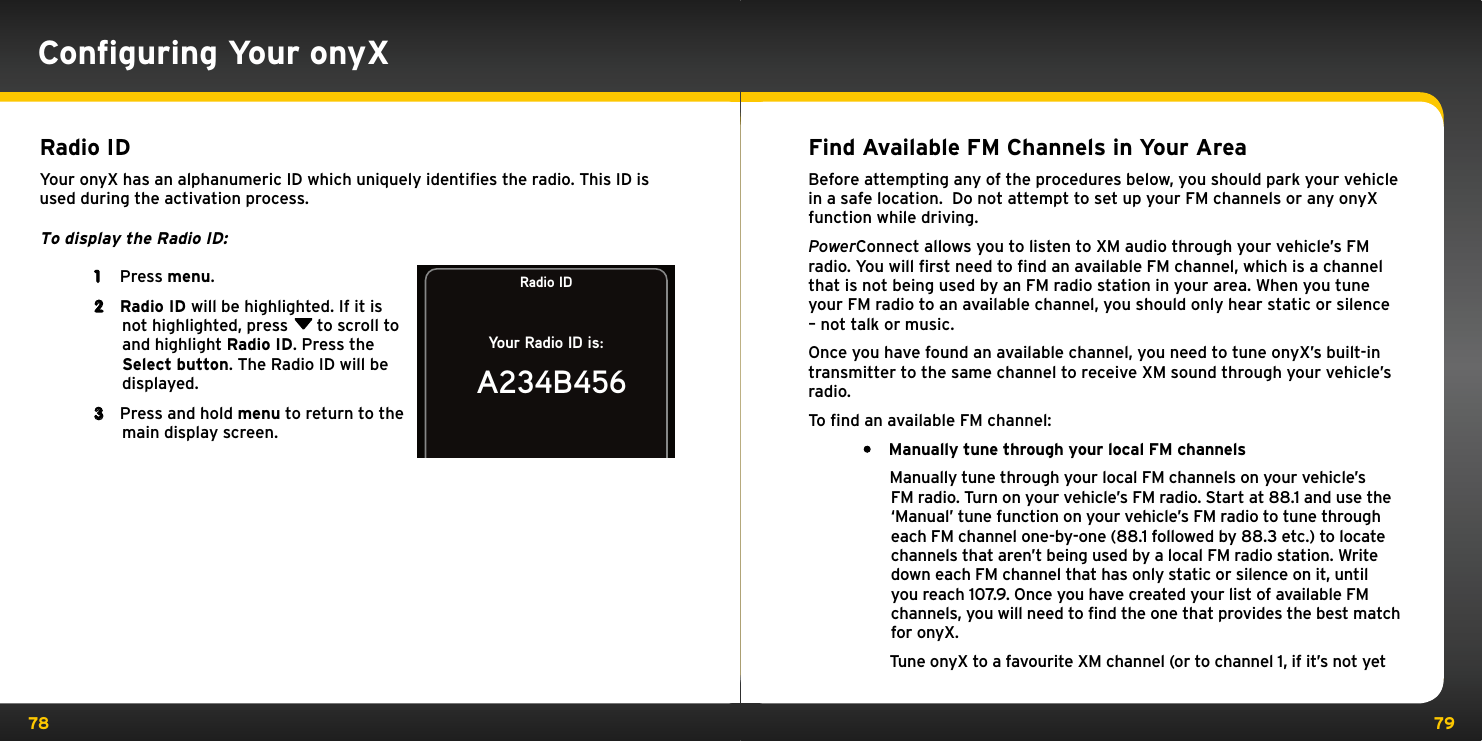 78 79Conﬁguring Your onyX Radio IDYour onyX has an alphanumeric ID which uniquely identiﬁes the radio. This ID is used during the activation process.To display the Radio ID: 1  Press menu.2  Radio ID will be highlighted. If it is not highlighted, press  to scroll to and highlight Radio ID. Press the Select button. The Radio ID will be displayed.3  Press and hold menu to return to the main display screen.Radio IDYour Radio ID is:A234B456Find Available FM Channels in Your AreaBefore attempting any of the procedures below, you should park your vehicle in a safe location.  Do not attempt to set up your FM channels or any onyX function while driving.PowerConnect allows you to listen to XM audio through your vehicle’s FM radio. You will ﬁrst need to ﬁnd an available FM channel, which is a channel that is not being used by an FM radio station in your area. When you tune your FM radio to an available channel, you should only hear static or silence – not talk or music. Once you have found an available channel, you need to tune onyX’s built-in transmitter to the same channel to receive XM sound through your vehicle’s radio.To ﬁnd an available FM channel:• Manually tune through your local FM channels   Manually tune through your local FM channels on your vehicle’s FM radio. Turn on your vehicle’s FM radio. Start at 88.1 and use the ‘Manual’ tune function on your vehicle’s FM radio to tune through each FM channel one-by-one (88.1 followed by 88.3 etc.) to locate channels that aren’t being used by a local FM radio station. Write down each FM channel that has only static or silence on it, until you reach 107.9. Once you have created your list of available FM channels, you will need to find the one that provides the best match for onyX.   Tune onyX to a favourite XM channel (or to channel 1, if it’s not yet 