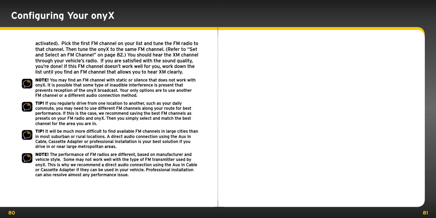 80 81activated).  Pick the first FM channel on your list and tune the FM radio to that channel. Then tune the onyX to the same FM channel. (Refer to “Set and Select an FM Channel” on page 82.) You should hear the XM channel through your vehicle’s radio.  If you are satisfied with the sound quality, you’re done! If this FM channel doesn’t work well for you, work down the list until you find an FM channel that allows you to hear XM clearly.NOTE! You may ﬁnd an FM channel with static or silence that does not work with onyX. It is possible that some type of inaudible interference is present that prevents reception of the onyX broadcast. Your only options are to use another FM channel or a different audio connection method.TIP! If you regularly drive from one location to another, such as your daily commute, you may need to use different FM channels along your route for best performance. If this is the case, we recommend saving the best FM channels as presets on your FM radio and onyX. Then you simply select and match the best channel for the area you are in.TIP! It will be much more difﬁcult to ﬁnd available FM channels in large cities than in most suburban or rural locations. A direct audio connection using the Aux In Cable, Cassette Adapter or professional installation is your best solution if you drive in or near large metropolitan areas.NOTE! The performance of FM radios are different, based on manufacturer and vehicle style.  Some may not work well with the type of FM transmitter used by onyX. This is why we recommend a direct audio connection using the Aux In Cable or Cassette Adapter if they can be used in your vehicle. Professional installation can also resolve almost any performance issue.Conﬁguring Your onyX