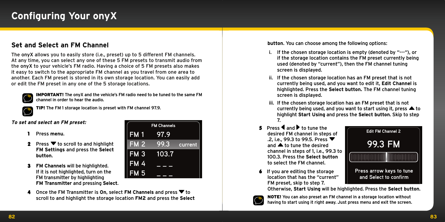 82 83Set and Select an FM ChannelThe onyX allows you to easily store (i.e., preset) up to 5 different FM channels. At any time, you can select any one of these 5 FM presets to transmit audio from the onyX to your vehicle’s FM radio. Having a choice of 5 FM presets also makes it easy to switch to the appropriate FM channel as you travel from one area to another. Each FM preset is stored in its own storage location. You can easily add or edit the FM preset in any one of the 5 storage locations.IMPORTANT! The onyX and the vehicle’s FM radio need to be tuned to the same FM channel in order to hear the audio.TIP! The FM 1 storage location is preset with FM channel 97.9.To set and select an FM preset: 1  Press menu.2  Press  to scroll to and highlight FM Settings and press the Select button.3 FM Channels will be highlighted. If it is not highlighted, turn on the  FM transmitter by highlighting FM Transmitter and pressing Select.4  Once the FM Transmitter is On, select FM Channels and press   to scroll to and highlight the storage location FM2 and press the Select FM ChannelscurrentFM 1FM 2FM 3FM 4FM 597.999.3103.7_ _ __ _ _Conﬁguring Your onyXbutton. You can choose among the following options:i.  If the chosen storage location is empty (denoted by “---“), or if the storage location contains the FM preset currently being used (denoted by “current”), then the FM channel tuning screen is displayed.  ii.  If the chosen storage location has an FM preset that is not currently being used, and you want to edit it, Edit Channel is highlighted. Press the Select button. The FM channel tuning screen is displayed. iii.  If the chosen storage location has an FM preset that is not currently being used, and you want to start using it, press  to highlight Start Using and press the Select button. Skip to step 7. 5  Press  and  to tune the desired FM channel in steps of .2, i.e., 99.3 to 99.5. Press  and  to tune the desired channel in steps of 1, i.e., 99.3 to 100.3. Press the Select button to select the FM channel.6  If you are editing the storage location that has the “current” FM preset, skip to step 7. Otherwise, Start Using will be highlighted. Press the Select button.NOTE! You can also preset an FM channel in a storage location without having to start using it right away. Just press menu and exit the screen.Edit FM Channel 299.3 FMand Select to confirmPress arrow keys to tune