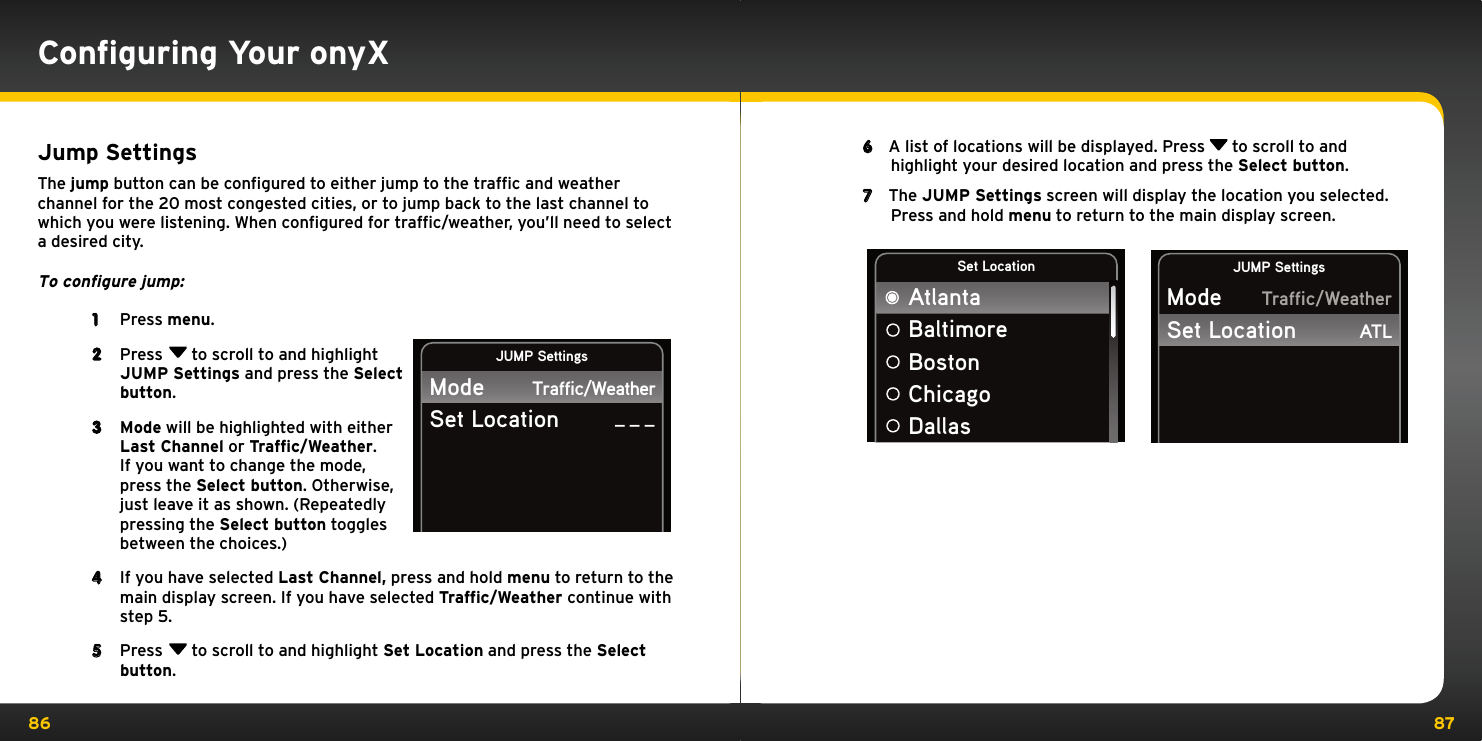 86 87Jump SettingsThe jump button can be conﬁgured to either jump to the trafﬁc and weather channel for the 20 most congested cities, or to jump back to the last channel to which you were listening. When conﬁgured for trafﬁc/weather, you’ll need to select a desired city.To configure jump:1  Press menu. 2  Press  to scroll to and highlight JUMP Settings and press the Select button.3  Mode will be highlighted with either Last Channel or Traffic/Weather. If you want to change the mode, press the Select button. Otherwise, just leave it as shown. (Repeatedly pressing the Select button toggles between the choices.)4  If you have selected Last Channel, press and hold menu to return to the main display screen. If you have selected Traffic/Weather continue with step 5.5  Press  to scroll to and highlight Set Location and press the Select button.JUMP SettingsModeSet LocationTraffic/Weather_ _ _Conﬁguring Your onyX6  A list of locations will be displayed. Press   to scroll to and highlight your desired location and press the Select button. 7  The JUMP Settings screen will display the location you selected. Press and hold menu to return to the main display screen. JUMP SettingsModeSet LocationTraffic/WeatherATLSet LocationAtlantaBaltimoreBostonChicagoDallas