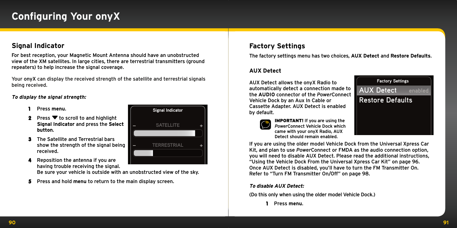 90 91Factory SettingsThe factory settings menu has two choices, AUX Detect and Restore Defaults.AUX DetectAUX Detect allows the onyX Radio to automatically detect a connection made to the AUDIO connector of the PowerConnect Vehicle Dock by an Aux In Cable or Cassette Adapter. AUX Detect is enabled by default.IMPORTANT! If you are using the PowerConnect Vehicle Dock which came with your onyX Radio, AUX Detect should remain enabled.If you are using the older model Vehicle Dock from the Universal Xpress Car Kit, and plan to use PowerConnect or FMDA as the audio connection option, you will need to disable AUX Detect. Please read the additional instructions, “Using the Vehicle Dock From the Universal Xpress Car Kit” on page 96. Once AUX Detect is disabled, you’ll have to turn the FM Transmitter On. Refer to “Turn FM Transmitter On/Off” on page 98.To disable AUX Detect:(Do this only when using the older model Vehicle Dock.)1  Press menu.Factory SettingsAUX DetectRestore DefaultsenabledSignal IndicatorFor best reception, your Magnetic Mount Antenna should have an unobstructed view of the XM satellites. In large cities, there are terrestrial transmitters (ground repeaters) to help increase the signal coverage.Your onyX can display the received strength of the satellite and terrestrial signals being received. To display the signal strength: 1  Press menu.2  Press  to scroll to and highlight Signal Indicator and press the Select button.3  The Satellite and Terrestrial bars show the strength of the signal being received.4  Reposition the antenna if you are having trouble receiving the signal. Be sure your vehicle is outside with an unobstructed view of the sky.5  Press and hold menu to return to the main display screen.Signal IndicatorSATELLITETERRESTRIALConﬁguring Your onyX