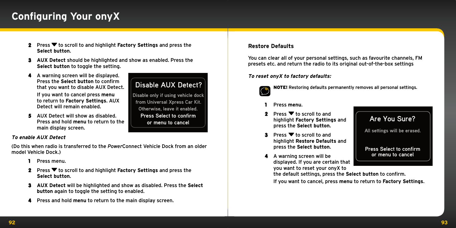 92 93Restore DefaultsYou can clear all of your personal settings, such as favourite channels, FM presets etc. and return the radio to its original out-of-the-box settingsTo reset onyX to factory defaults:NOTE! Restoring defaults permanently removes all personal settings.1  Press menu. 2  Press  to scroll to and highlight Factory Settings and press the Select button.3  Press  to scroll to and highlight Restore Defaults and press the Select button.4  A warning screen will be displayed. If you are certain that you want to reset your onyX to the default settings, press the Select button to confirm.   If you want to cancel, press menu to return to Factory Settings.or menu to cancelAre You Sure?All settings will be erased.Press Select to confirm2  Press   to scroll to and highlight Factory Settings and press the Select button. 3  AUX Detect should be highlighted and show as enabled. Press the Select button to toggle the setting.4  A warning screen will be displayed. Press the Select button to confirm that you want to disable AUX Detect.   If you want to cancel press menu to return to Factory Settings. AUX Detect will remain enabled.5  AUX Detect will show as disabled. Press and hold menu to return to the main display screen.To enable AUX Detect(Do this when radio is transferred to the PowerConnect Vehicle Dock from an older model Vehicle Dock.)1  Press menu.2  Press   to scroll to and highlight Factory Settings and press the Select button.3  AUX Detect will be highlighted and show as disabled. Press the Select button again to toggle the setting to enabled.4  Press and hold menu to return to the main display screen.Disable only if using vehicle dockfrom Universal Xpress Car Kit.Otherwise, leave it enabled.Disable AUX Detect?or menu to cancelPress Select to confirmConﬁguring Your onyX