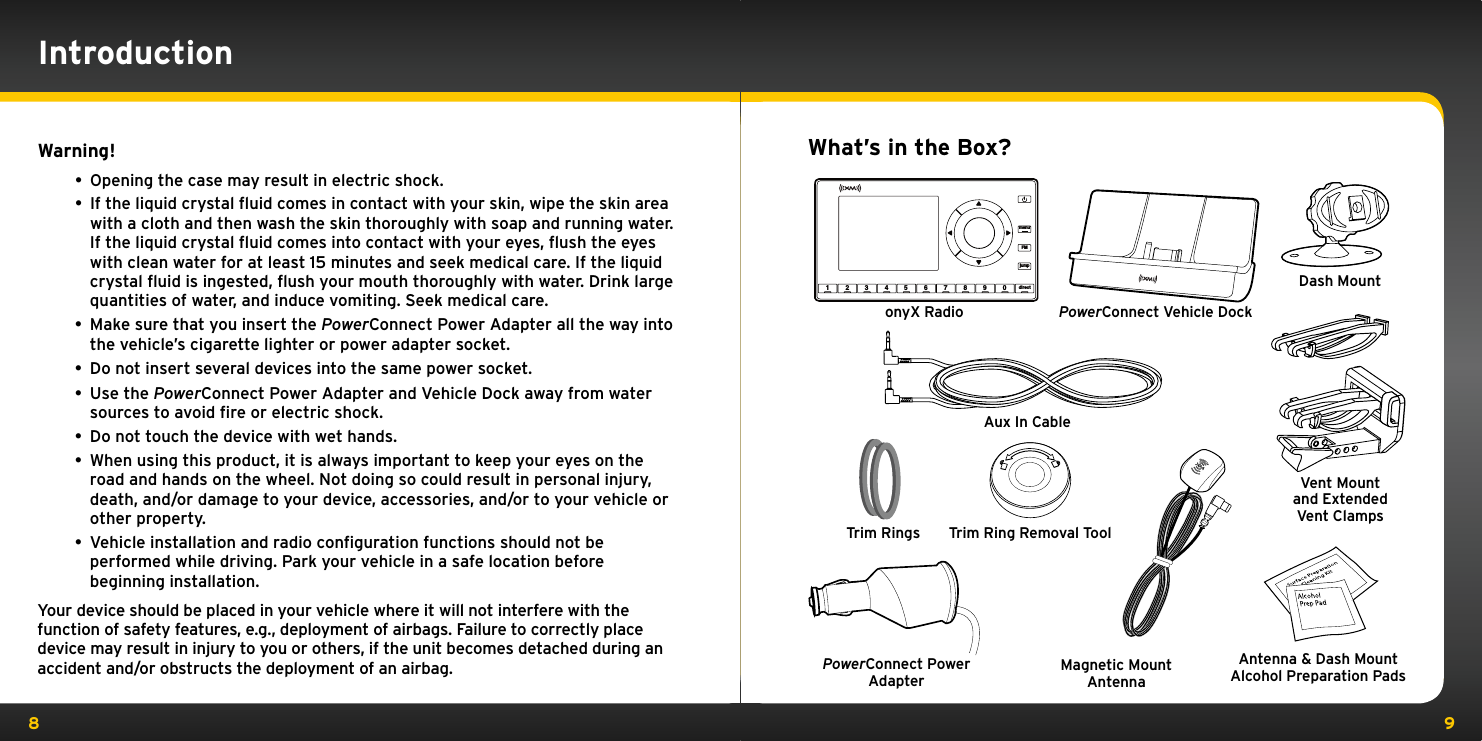8 9Warning!• Opening the case may result in electric shock.• If the liquid crystal ﬂuid comes in contact with your skin, wipe the skin area with a cloth and then wash the skin thoroughly with soap and running water. If the liquid crystal ﬂuid comes into contact with your eyes, ﬂush the eyes with clean water for at least 15 minutes and seek medical care. If the liquid crystal ﬂuid is ingested, ﬂush your mouth thoroughly with water. Drink large quantities of water, and induce vomiting. Seek medical care.• Make sure that you insert the PowerConnect Power Adapter all the way into the vehicle’s cigarette lighter or power adapter socket.• Do not insert several devices into the same power socket.• Use the PowerConnect Power Adapter and Vehicle Dock away from water sources to avoid ﬁre or electric shock.• Do not touch the device with wet hands. • When using this product, it is always important to keep your eyes on the road and hands on the wheel. Not doing so could result in personal injury, death, and/or damage to your device, accessories, and/or to your vehicle or other property.• Vehicle installation and radio conﬁguration functions should not be performed while driving. Park your vehicle in a safe location before beginning installation.Your device should be placed in your vehicle where it will not interfere with the function of safety features, e.g., deployment of airbags. Failure to correctly place device may result in injury to you or others, if the unit becomes detached during an accident and/or obstructs the deployment of an airbag.IntroductionWhat’s in the Box?23 4 5 6 7 8 9 0 directjumpFMmenu1onyX Radio PowerConnect Vehicle DockMagnetic Mount AntennaAntenna &amp; Dash Mount Alcohol Preparation PadsPowerConnect Power AdapterAux In CableDash MountTrim RingsVent Mount and Extended Vent ClampsTrim Ring Removal Tool