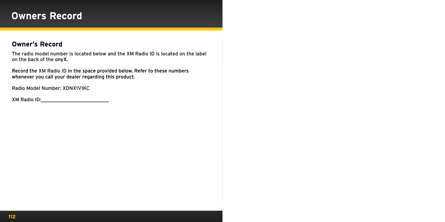112Owner’s Record The radio model number is located below and the XM Radio ID is located on the label on the back of the onyX.Record the XM Radio ID in the space provided below. Refer to these numbers whenever you call your dealer regarding this product.Radio Model Number: XDNX1V1KCXM Radio ID:___________________________Owners Record