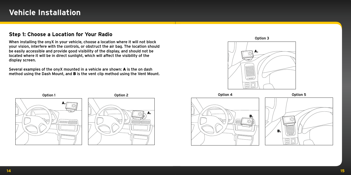 14 15Step 1: Choose a Location for Your RadioWhen installing the onyX in your vehicle, choose a location where it will not block your vision, interfere with the controls, or obstruct the air bag. The location should be easily accessible and provide good visibility of the display, and should not be located where it will be in direct sunlight, which will affect the visibility of the display screen. Several examples of the onyX mounted in a vehicle are shown: A is the on dash method using the Dash Mount, and B is the vent clip method using the Vent Mount.A.A.Option 1 Option 2234567890directjumpFMmenu1234567890directjumpFMmenu1B.A.B.Option 3Option 4 Option 5234567890directjumpFMmenu1jumpFMmenu234567890direct1jumpFMmenu234567890direct1Vehicle Installation