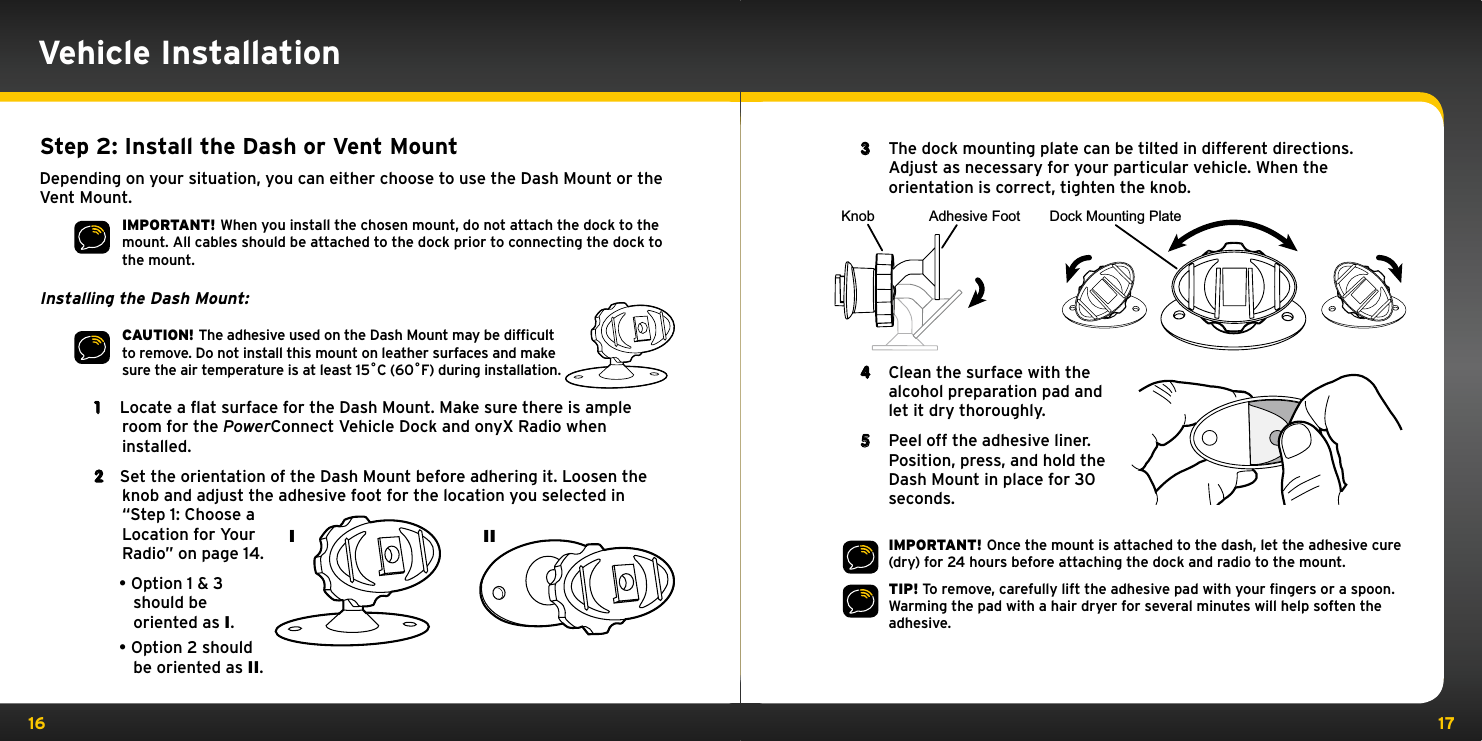 16 17Vehicle InstallationStep 2: Install the Dash or Vent MountDepending on your situation, you can either choose to use the Dash Mount or the Vent Mount.IMPORTANT! When you install the chosen mount, do not attach the dock to the mount. All cables should be attached to the dock prior to connecting the dock to the mount.Installing the Dash Mount:CAUTION! The adhesive used on the Dash Mount may be difﬁcult to remove. Do not install this mount on leather surfaces and make sure the air temperature is at least 15˚C (60˚F) during installation.1  Locate a flat surface for the Dash Mount. Make sure there is ample room for the PowerConnect Vehicle Dock and onyX Radio when installed.2  Set the orientation of the Dash Mount before adhering it. Loosen the knob and adjust the adhesive foot for the location you selected in “Step 1: Choose a Location for Your Radio” on page 14.•Option 1 &amp; 3 should be oriented as I.•Option 2 should be oriented as II.3  The dock mounting plate can be tilted in different directions. Adjust as necessary for your particular vehicle. When the orientation is correct, tighten the knob.4  Clean the surface with the alcohol preparation pad and let it dry thoroughly.5  Peel off the adhesive liner. Position, press, and hold the Dash Mount in place for 30 seconds.IMPORTANT! Once the mount is attached to the dash, let the adhesive cure (dry) for 24 hours before attaching the dock and radio to the mount.TIP! To remove, carefully lift the adhesive pad with your ﬁngers or a spoon. Warming the pad with a hair dryer for several minutes will help soften the adhesive.Knob Adhesive Foot Dock Mounting PlateI II