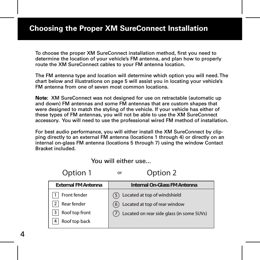 Choosing the Proper XM SureConnect Installation4To choose the proper XM SureConnect installation method, first you need todetermine the location of your vehicle’s FM antenna, and plan how to properlyroute the XM SureConnect cables to your FM antenna location.The FM antenna type and location will determine which option you will need. Thechart below and illustrations on page 5 will assist you in locating your vehicle’sFM antenna from one of seven most common locations.Note: XM SureConnect was not designed for use on retractable (automatic upand down) FM antennas and some FM antennas that are custom shapes thatwere designed to match the styling of the vehicle. If your vehicle has either ofthese types of FM antennas, you will not be able to use the XM SureConnectaccessory. You will need to use the professional wired FM method of installation.For best audio performance, you will either install the XM SureConnect by clip-ping directly to an external FM antenna (locations 1 through 4) or directly on aninternal on-glass FM antenna (locations 5 through 7) using the window ContactBracket included.1234FrontfenderRear fenderRoof top frontRoof top backLocated at top of windshieldLocated at top of rear windowLocated on rear side glass (in some SUVs)567Option 1Option 2orExternalFMAntenna Internal On-Glass FM AntennaYou will either use...