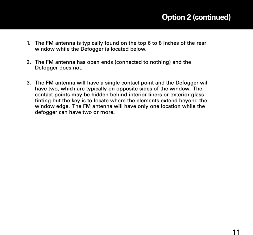 1. The FM antenna is typically found on the top 6 to 8 inches of the rear window while the Defogger is located below. 2. The FM antenna has open ends (connected to nothing) and the Defogger does not. 3. The FM antenna will have a single contact point and the Defogger will have two, which are typically on opposite sides of the window.  The contact points may be hidden behind interior liners or exterior glass tinting but the key is to locate where the elements extend beyond the window edge.  The FM antenna will have only one location while the defogger can have two or more.Option 2: Internal OnGlass FM Antenna Installation Option 2 (continued)11
