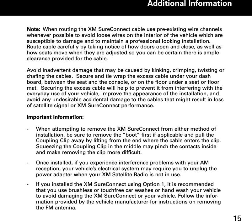 NNoottee:: When routing the XM SureConnect cable use pre-existing wire channelswhenever possible to avoid loose wires on the interior of the vehicle which aresusceptible to damage and to maintain a professional looking installation.Route cable carefully by taking notice of how doors open and close, as well ashow seats move when they are adjusted so you can be certain there is ampleclearance provided for the cable.   Avoid inadvertent damage that may be caused by kinking, crimping, twisting orchafing the cables.  Secure and tie wrap the excess cable under your dashboard, between the seat and the console, or on the floor under a seat or floormat.  Securing the excess cable will help to prevent it from interfering with theeveryday use of your vehicle, improve the appearance of the installation, andavoid any undesirable accidental damage to the cables that might result in lossof satellite signal or XM SureConnect performance.Important Information:-  When attempting to remove the XM SureConnect from either method of installation, be sure to remove the “boot” first if applicable and pull the Coupling Clip away by lifting from the end where the cable enters the clip.  Squeezing the Coupling Clip in the middle may pinch the contacts inside and make removing the clip more difficult.- Once installed, if you experience interference problems with your AM reception, your vehicle’s electrical system may require you to unplug the power adapter when your XM Satellite Radio is not in use. - If you installed the XM SureConnect using Option 1, it is recommended that you use brushless or touchfree car washes or hand wash your vehicle to avoid damaging the XM SureConnect or your vehicle. Follow the infor-mation provided by the vehicle manufacturer for instructions on removing the FM antenna.Additional Information15