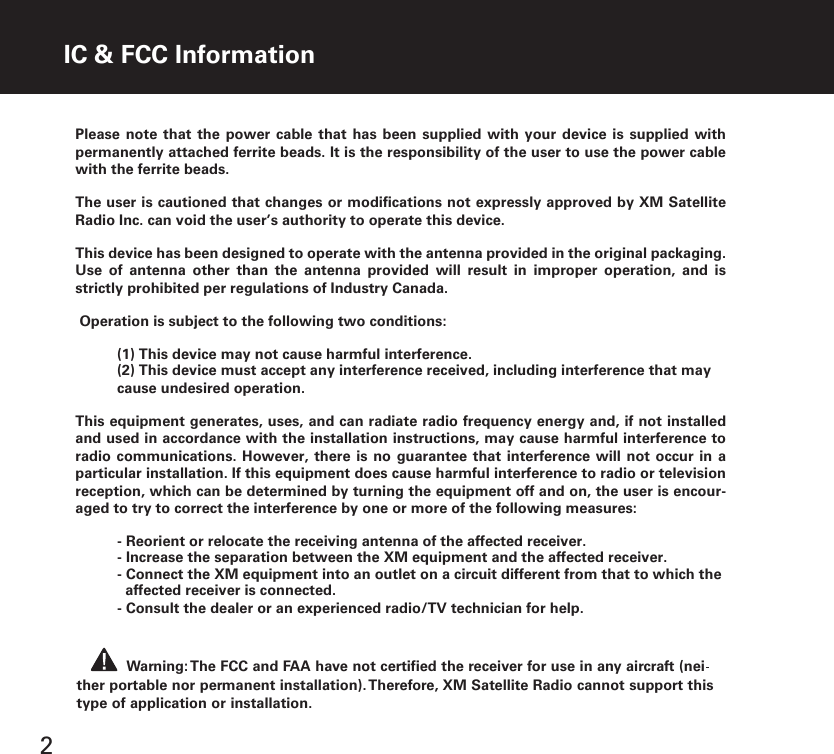 2Warning: The FCC and FAA have not certified the receiver for use in any aircraft (neither portable nor permanent installation). Therefore, XM Satellite Radio cannot support thistype of application or installation.IC &amp; FCC InformationPlease note that the  power cable  that has  been supplied  with your  device is  supplied with permanently attached ferrite beads. It is the responsibility of the user to use the power cable with the ferrite beads.The user is cautioned that changes or modifications not expressly approved by XM Satellite Radio Inc. can void the user’s authority to operate this device.This device has been designed to operate with the antenna provided in the original packaging. Use  of  antenna  other  than  the  antenna  provided  will  result  in  improper  operation,  and  is strictly prohibited per regulations of Industry Canada. Operation is subject to the following two conditions:(1) This device may not cause harmful interference.(2) This device must accept any interference received, including interference that may cause undesired operation.This equipment generates, uses, and can radiate radio frequency energy and, if not installed and used in accordance with the installation instructions, may cause harmful interference to radio communications.  However,  there is no  guarantee that interference  will  not occur in  a particular installation. If this equipment does cause harmful interference to radio or television reception, which can be determined by turning the equipment off and on, the user is encour-aged to try to correct the interference by one or more of the following measures:  - Reorient or relocate the receiving antenna of the affected receiver.- Increase the separation between the XM equipment and the affected receiver.- Connect the XM equipment into an outlet on a circuit different from that to which theaffected receiver is connected.- Consult the dealer or an experienced radio/TV technician for help.