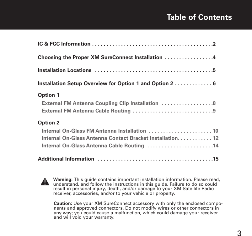 ..........................................2Choosing the Proper XM SureConnect Installation . . . . . . . . . . . . . . . . .4Installation Locations . . . . . . . . . . . . . . . . . . . . . . . . . . . . . . . . . . . . . . . . .5Installation Setup Overview for Option 1 and Option 2 . . . . . . . . . . . . . 6Option 1External FM Antenna Coupling Clip Installation . . . . . . . . . . . . . . . . . .8External FM Antenna Cable Routing . . . . . . . . . . . . . . . . . . . . . . . . . . . .9Option 2Internal On Glass FM Antenna Installation . . . . . . . . . . . . . . . . . . . . . . 10Internal On Glass Antenna Contact Bracket Installation. . . . . . . . . . . . 12Internal On Glass Antenna Cable Routing . . . . . . . . . . . . . . . . . . . . . . .14Additional Information . . . . . . . . . . . . . . . . . . . . . . . . . . . . . . . . . . . . . . . .15Table of Contents3Caution: Use your XM SureConnect accessory with only the enclosed compo-nents and approved connectors. Do not modify wires or other connectors inany way; you could cause a malfunction, which could damage your receiverand will void your warranty.Warning: This guide contains important installation information. Please read,understand, and follow the instructions in this guide. Failure to do so couldresult in personal injury, death, and/or damage to your XM Satellite Radioreceiver, accessories, and/or to your vehicle or property.IC &amp; FCC Information