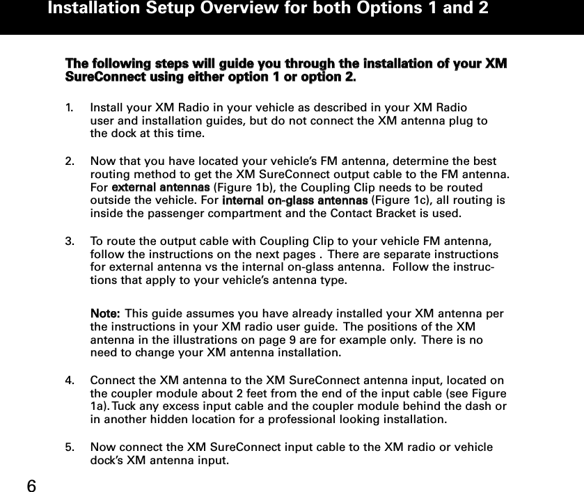TThhee ffoolllloowwiinngg sstteeppss wwiillll gguuiiddee yyoouu tthhrroouugghh tthhee iinnssttaallllaattiioonn ooff yyoouurr XXMMSSuurreeCCoonnnneecctt uussiinngg eeiitthheerr ooppttiioonn 11 oorr ooppttiioonn 22.. 1. Install your XM Radio in your vehicle as described in your XM Radio  user and installation guides, but do not connect the XM antenna plug to the dock at this time.2. Now that you have located your vehicle’s FM antenna, determine the best routing method to get the XM SureConnect output cable to the FM antenna.For eexxtteerrnnaall aanntteennnnaass(Figure 1b), the Coupling Clip needs to be routed outside the vehicle. For iinntteerrnnaall oonn--ggllaassss aanntteennnnaass(Figure 1c), all routing is inside the passenger compartment and the Contact Bracket is used.3. To route the output cable with Coupling Clip to your vehicle FM antenna,   follow the instructions on the next pages .  There are separate instructions for external antenna vs the internal on-glass antenna.  Follow the instruc-tions that apply to your vehicle’s antenna type.   NNoottee::This guide assumes you have already installed your XM antenna per the instructions in your XM radio user guide.  The positions of the XM antenna in the illustrations on page 9 are for example only.  There is no need to change your XM antenna installation.4. Connect the XM antenna to the XM SureConnect antenna input, located on the coupler module about 2 feet from the end of the input cable (see Figure 1a). Tuck any excess input cable and the coupler module behind the dash or in another hidden location for a professional looking installation.5. Now connect the XM SureConnect input cable to the XM radio or vehicle dock’s XM antenna input.    Installation Setup Overview for both Options 1 and 2 6