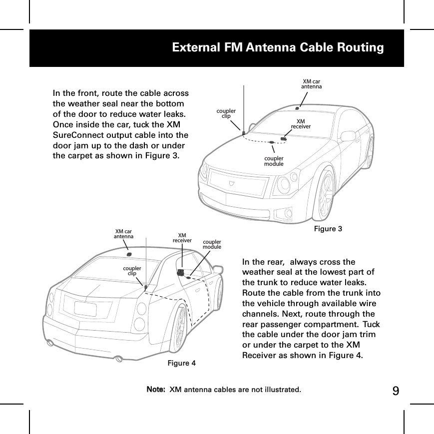 External FM Antenna Cable Routing9In the front, route the cable acrossthe weather seal near the bottomof the door to reduce water leaks.Once inside the car, tuck the XMSureConnect output cable into thedoor jam up to the dash or underthe carpet as shown in Figure 3.  XM car antenna XM receivercoupler clipcoupler moduleIn the rear,  always cross theweather seal at the lowest part ofthe trunk to reduce water leaks.Route the cable from the trunk intothe vehicle through available wirechannels. Next, route through therear passenger compartment.  Tuckthe cable under the door jam trimor under the carpet to the XMReceiver as shown in Figure 4.  XM car antennaXM receivercoupler clipcoupler moduleFigure 3Figure 4NNoottee::XM antenna cables are not illustrated.