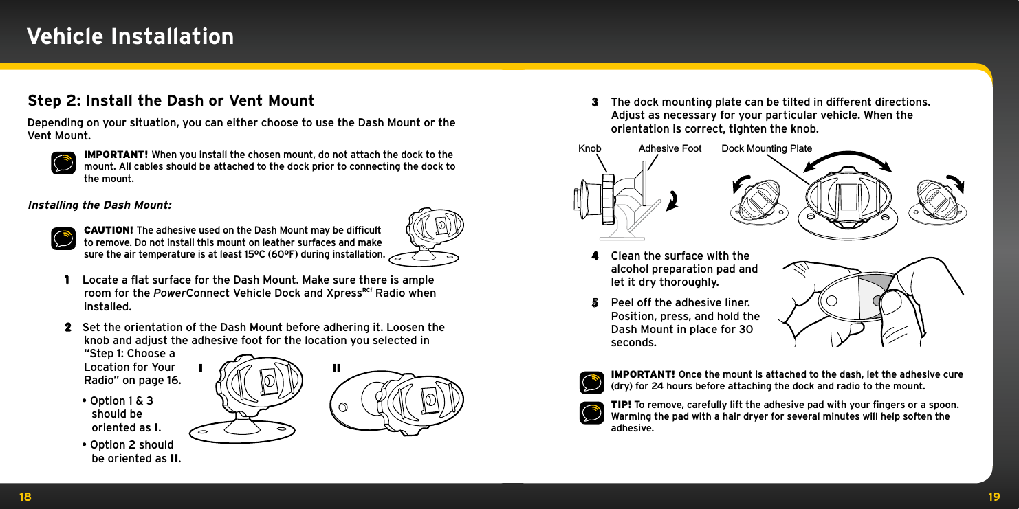 18 193  The dock mounting plate can be tilted in different directions. Adjust as necessary for your particular vehicle. When the orientation is correct, tighten the knob.4  Clean the surface with the alcohol preparation pad and let it dry thoroughly.5  Peel off the adhesive liner. Position, press, and hold the Dash Mount in place for 30 seconds.IMPORTANT! Once the mount is attached to the dash, let the adhesive cure (dry) for 24 hours before attaching the dock and radio to the mount.TIP! To remove, carefully lift the adhesive pad with your ﬁngers or a spoon. Warming the pad with a hair dryer for several minutes will help soften the adhesive.Knob Adhesive Foot Dock Mounting PlateVehicle InstallationStep 2: Install the Dash or Vent MountDepending on your situation, you can either choose to use the Dash Mount or the Vent Mount.IMPORTANT! When you install the chosen mount, do not attach the dock to the mount. All cables should be attached to the dock prior to connecting the dock to the mount.Installing the Dash Mount:CAUTION! The adhesive used on the Dash Mount may be difﬁcult to remove. Do not install this mount on leather surfaces and make sure the air temperature is at least 15ºC (60ºF) during installation.1  Locate a flat surface for the Dash Mount. Make sure there is ample room for the PowerConnect Vehicle Dock and XpressRCi Radio when installed.2  Set the orientation of the Dash Mount before adhering it. Loosen the knob and adjust the adhesive foot for the location you selected in “Step 1: Choose a Location for Your Radio” on page 16.•Option 1 &amp; 3 should be oriented as I.•Option 2 should be oriented as II.I II