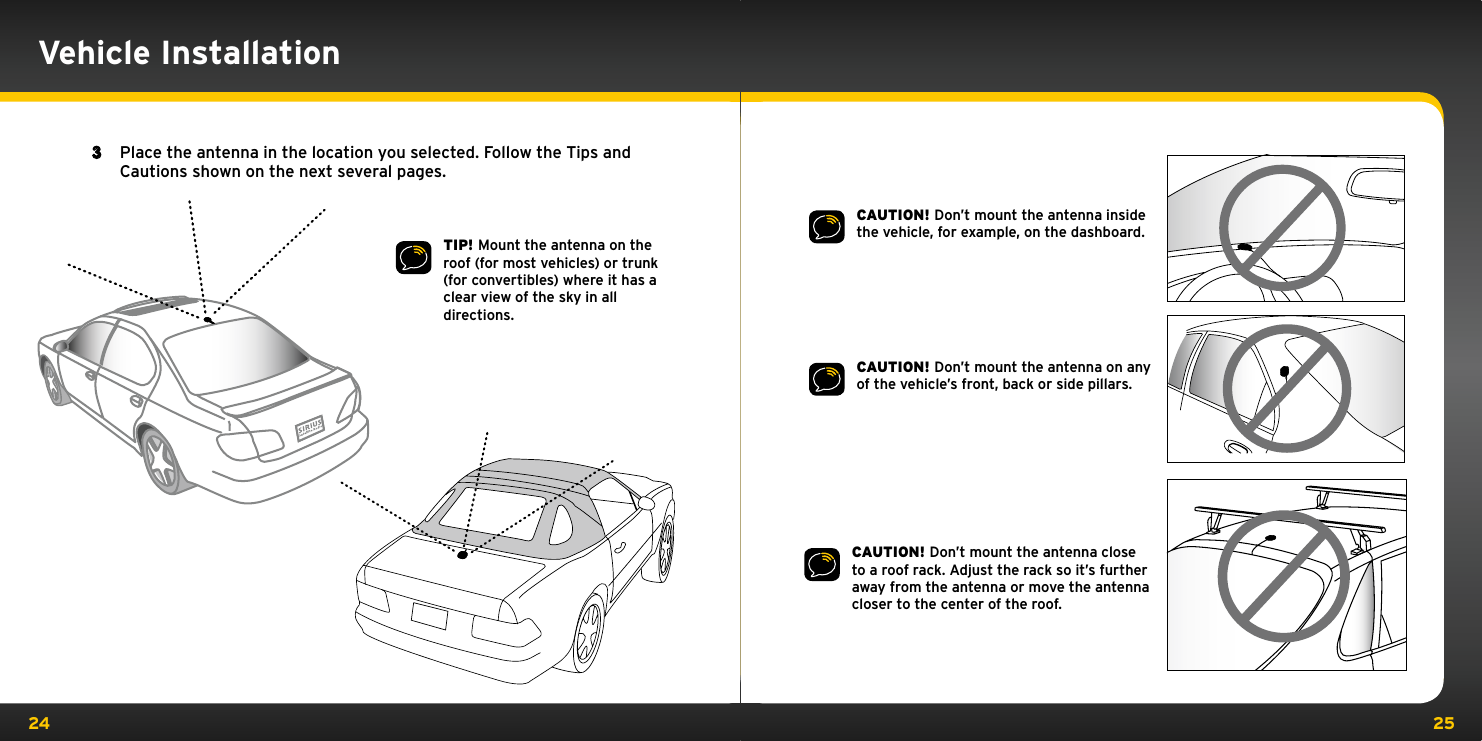 24 25CAUTION! Don’t mount the antenna inside the vehicle, for example, on the dashboard.CAUTION! Don’t mount the antenna on any of the vehicle’s front, back or side pillars.CAUTION! Don’t mount the antenna close to a roof rack. Adjust the rack so it’s further away from the antenna or move the antenna closer to the center of the roof.TIP! Mount the antenna on the roof (for most vehicles) or trunk (for convertibles) where it has a clear view of the sky in all directions.3  Place the antenna in the location you selected. Follow the Tips and Cautions shown on the next several pages.Vehicle Installation