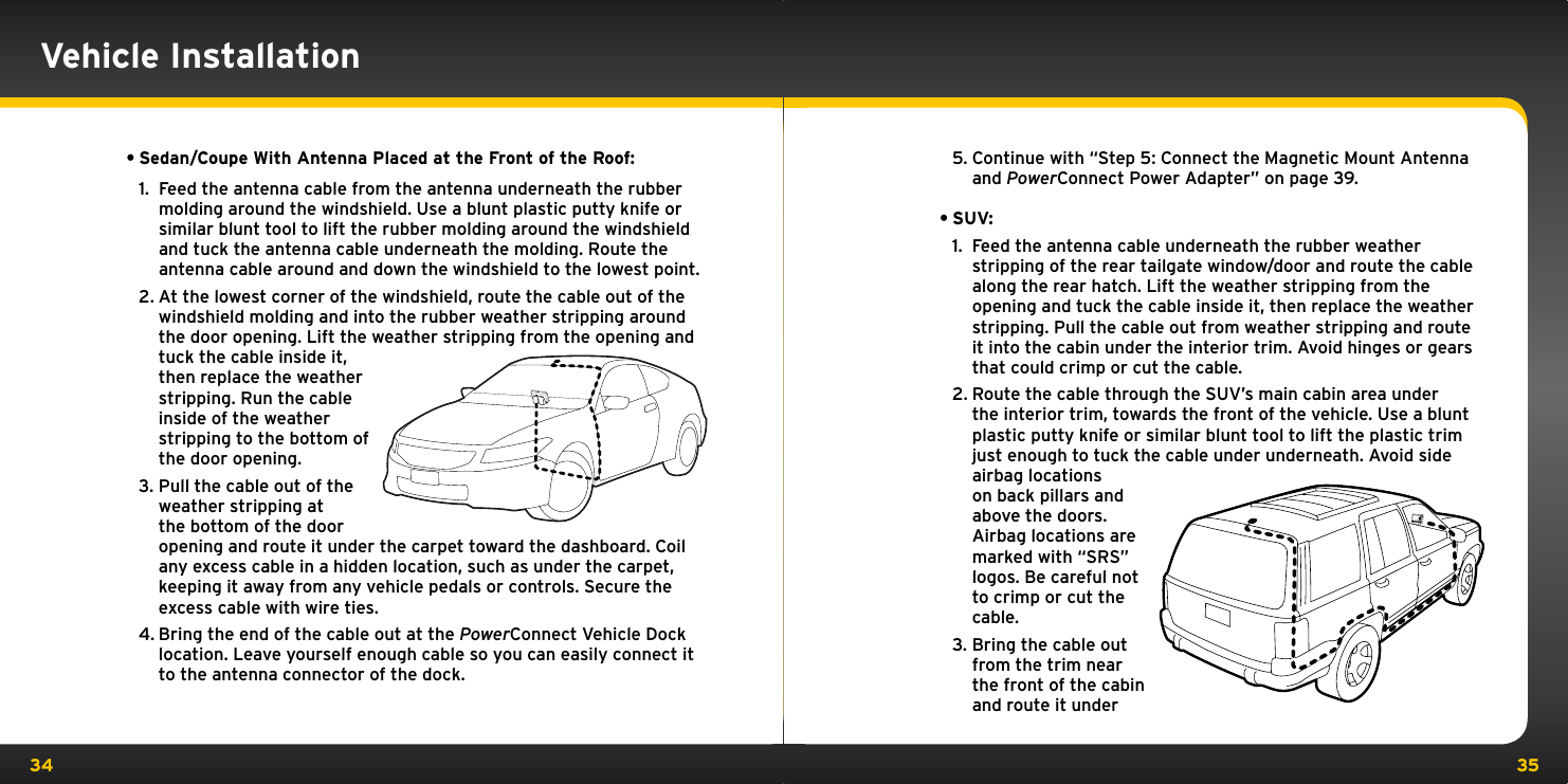 34 355. Continue with “Step 5: Connect the Magnetic Mount Antenna and PowerConnect Power Adapter” on page 39.•SUV: 1.  Feed the antenna cable underneath the rubber weather stripping of the rear tailgate window/door and route the cable along the rear hatch. Lift the weather stripping from the opening and tuck the cable inside it, then replace the weather stripping. Pull the cable out from weather stripping and route it into the cabin under the interior trim. Avoid hinges or gears that could crimp or cut the cable.2. Route the cable through the SUV’s main cabin area under the interior trim, towards the front of the vehicle. Use a blunt plastic putty knife or similar blunt tool to lift the plastic trim just enough to tuck the cable under underneath. Avoid side airbag locations on back pillars and above the doors. Airbag locations are marked with “SRS” logos. Be careful not to crimp or cut the cable.3. Bring the cable out from the trim near the front of the cabin and route it under •Sedan/Coupe With Antenna Placed at the Front of the Roof: 1.  Feed the antenna cable from the antenna underneath the rubber molding around the windshield. Use a blunt plastic putty knife or similar blunt tool to lift the rubber molding around the windshield and tuck the antenna cable underneath the molding. Route the antenna cable around and down the windshield to the lowest point. 2. At the lowest corner of the windshield, route the cable out of the windshield molding and into the rubber weather stripping around the door opening. Lift the weather stripping from the opening and tuck the cable inside it, then replace the weather stripping. Run the cable inside of the weather stripping to the bottom of the door opening.3. Pull the cable out of the weather stripping at the bottom of the door opening and route it under the carpet toward the dashboard. Coil any excess cable in a hidden location, such as under the carpet, keeping it away from any vehicle pedals or controls. Secure the excess cable with wire ties.4. Bring the end of the cable out at the PowerConnect Vehicle Dock location. Leave yourself enough cable so you can easily connect it to the antenna connector of the dock.Vehicle Installation