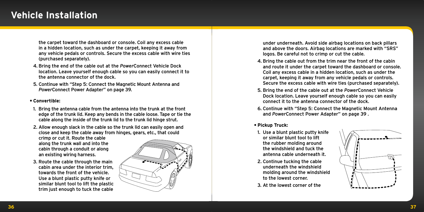 36 37under underneath. Avoid side airbag locations on back pillars and above the doors. Airbag locations are marked with “SRS” logos. Be careful not to crimp or cut the cable.4. Bring the cable out from the trim near the front of the cabin and route it under the carpet toward the dashboard or console. Coil any excess cable in a hidden location, such as under the carpet, keeping it away from any vehicle pedals or controls. Secure the excess cable with wire ties (purchased separately).5. Bring the end of the cable out at the PowerConnect Vehicle Dock location. Leave yourself enough cable so you can easily connect it to the antenna connector of the dock.6. Continue with “Step 5: Connect the Magnetic Mount Antenna and PowerConnect Power Adapter” on page 39 .•Pickup Truck:1.  Use a blunt plastic putty knife or similar blunt tool to lift the rubber molding around the windshield and tuck the antenna cable underneath it.2. Continue tucking the cable underneath the windshield molding around the windshield to the lowest corner.3. At the lowest corner of the the carpet toward the dashboard or console. Coil any excess cable in a hidden location, such as under the carpet, keeping it away from any vehicle pedals or controls. Secure the excess cable with wire ties (purchased separately).4. Bring the end of the cable out at the PowerConnect Vehicle Dock location. Leave yourself enough cable so you can easily connect it to the antenna connector of the dock.5. Continue with “Step 5: Connect the Magnetic Mount Antenna and PowerConnect Power Adapter” on page 39.•Convertible:1.  Bring the antenna cable from the antenna into the trunk at the front edge of the trunk lid. Keep any bends in the cable loose. Tape or tie the cable along the inside of the trunk lid to the trunk lid hinge strut.2. Allow enough slack in the cable so the trunk lid can easily open and close and keep the cable away from hinges, gears, etc., that could crimp or cut it. Route the cable along the trunk wall and into the cabin through a conduit or along an existing wiring harness.3. Route the cable through the main cabin area under the interior trim, towards the front of the vehicle. Use a blunt plastic putty knife or similar blunt tool to lift the plastic trim just enough to tuck the cable Vehicle Installation