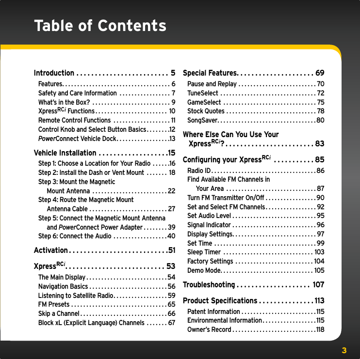 3Table of ContentsIntroduction ......................... 5Features....................................6Safety and Care Information  . . . . . . . . . . . . . . . . . 7What’s in the Box? ..........................9XpressRCi Functions........................ 10Remote Control Functions  . . . . . . . . . . . . . . . . . . . 11Control Knob and Select Button Basics. . . . . . . .12PowerConnect Vehicle Dock. . . . . . . . . . . . . . . . . .13Vehicle Installation . . . . . . . . . . . . . . . . . . .15Step 1: Choose a Location for Your Radio  . . . . . .16Step 2: Install the Dash or Vent Mount  . . . . . . . 18Step 3: Mount the Magnetic    Mount Antenna .........................22Step 4: Route the Magnetic Mount    Antenna Cable ..........................27Step 5: Connect the Magnetic Mount Antenna   and PowerConnect Power Adapter . . . . . . . . 39Step 6: Connect the Audio  . . . . . . . . . . . . . . . . . .40Activation...........................51XpressRCi...........................53The Main Display...........................54Navigation Basics . . . . . . . . . . . . . . . . . . . . . . . . . . 56Listening to Satellite Radio. . . . . . . . . . . . . . . . . . 59FM Presets ................................65Skip a Channel.............................66Block xL (Explicit Language) Channels . . . . . . . 67Special Features.....................69Pause and Replay ..........................70TuneSelect ................................72GameSelect ...............................75Stock Quotes ..............................78SongSaver.................................80Where Else Can You Use Your    XpressRCi?........................83Conﬁguring your XpressRCi ...........85Radio ID...................................86Find Available FM Channels in   Your Area ..............................87Turn FM Transmitter On/Off . . . . . . . . . . . . . . . . . 90Set and Select FM Channels. . . . . . . . . . . . . . . . . 92Set Audio Level ............................95Signal Indicator ............................96Display Settings............................97Set Time ..................................99Sleep Timer ..............................103Factory Settings ..........................104Demo Mode...............................105Troubleshooting . . . . . . . . . . . . . . . . . . . . 107Product Speciﬁcations . . . . . . . . . . . . . . . 113Patent Information . . . . . . . . . . . . . . . . . . . . . . . . .115Environmental Information. . . . . . . . . . . . . . . . . .115Owner’s Record............................118