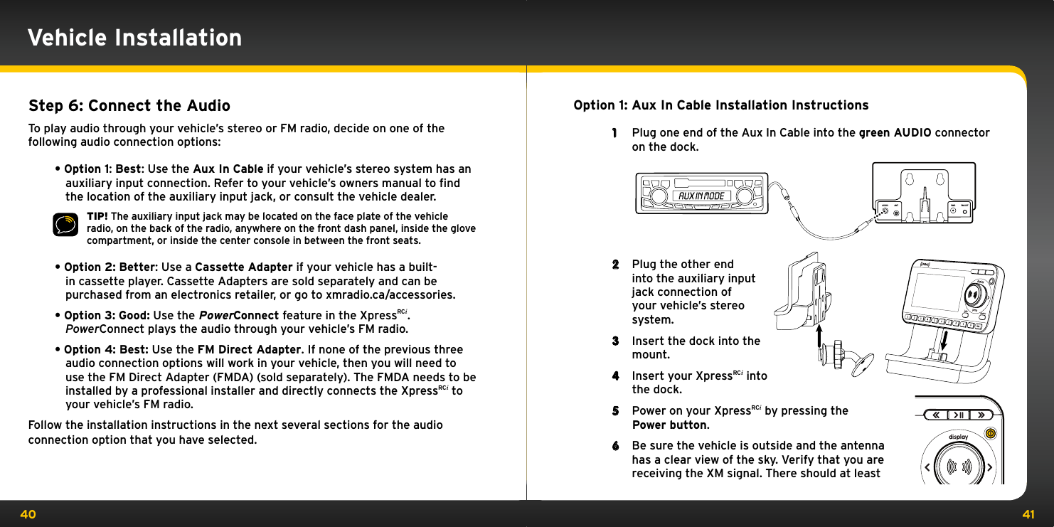 40 41Option 1: Aux In Cable Installation Instructions1  Plug one end of the Aux In Cable into the green AUDIO connector on the dock.2  Plug the other end into the auxiliary input jack connection of  your vehicle’s stereo  system.3  Insert the dock into the mount.4  Insert your XpressRCi into the dock.5  Power on your XpressRCi by pressing the Power button.6  Be sure the vehicle is outside and the antenna has a clear view of the sky. Verify that you are receiving the XM signal. There should at least  AUDIO ANT PWR FM OUTVehicle InstallationStep 6: Connect the AudioTo play audio through your vehicle’s stereo or FM radio, decide on one of the following audio connection options:•Option1: Best: Use the Aux In Cable if your vehicle’s stereo system has an auxiliary input connection. Refer to your vehicle’s owners manual to ﬁnd the location of the auxiliary input jack, or consult the vehicle dealer.TIP! The auxiliary input jack may be located on the face plate of the vehicle radio, on the back of the radio, anywhere on the front dash panel, inside the glove compartment, or inside the center console in between the front seats.•Option2: Better: Use a Cassette Adapter if your vehicle has a built-in cassette player. Cassette Adapters are sold separately and can be purchased from an electronics retailer, or go to xmradio.ca/accessories.•Option3: Good: Use the PowerConnect feature in the XpressRCi. PowerConnect plays the audio through your vehicle’s FM radio.•Option4:Best:Use the FM Direct Adapter. If none of the previous three audio connection options will work in your vehicle, then you will need to use the FM Direct Adapter (FMDA) (sold separately). The FMDA needs to be installed by a professional installer and directly connects the XpressRCi to your vehicle’s FM radio.Follow the installation instructions in the next several sections for the audio connection option that you have selected.