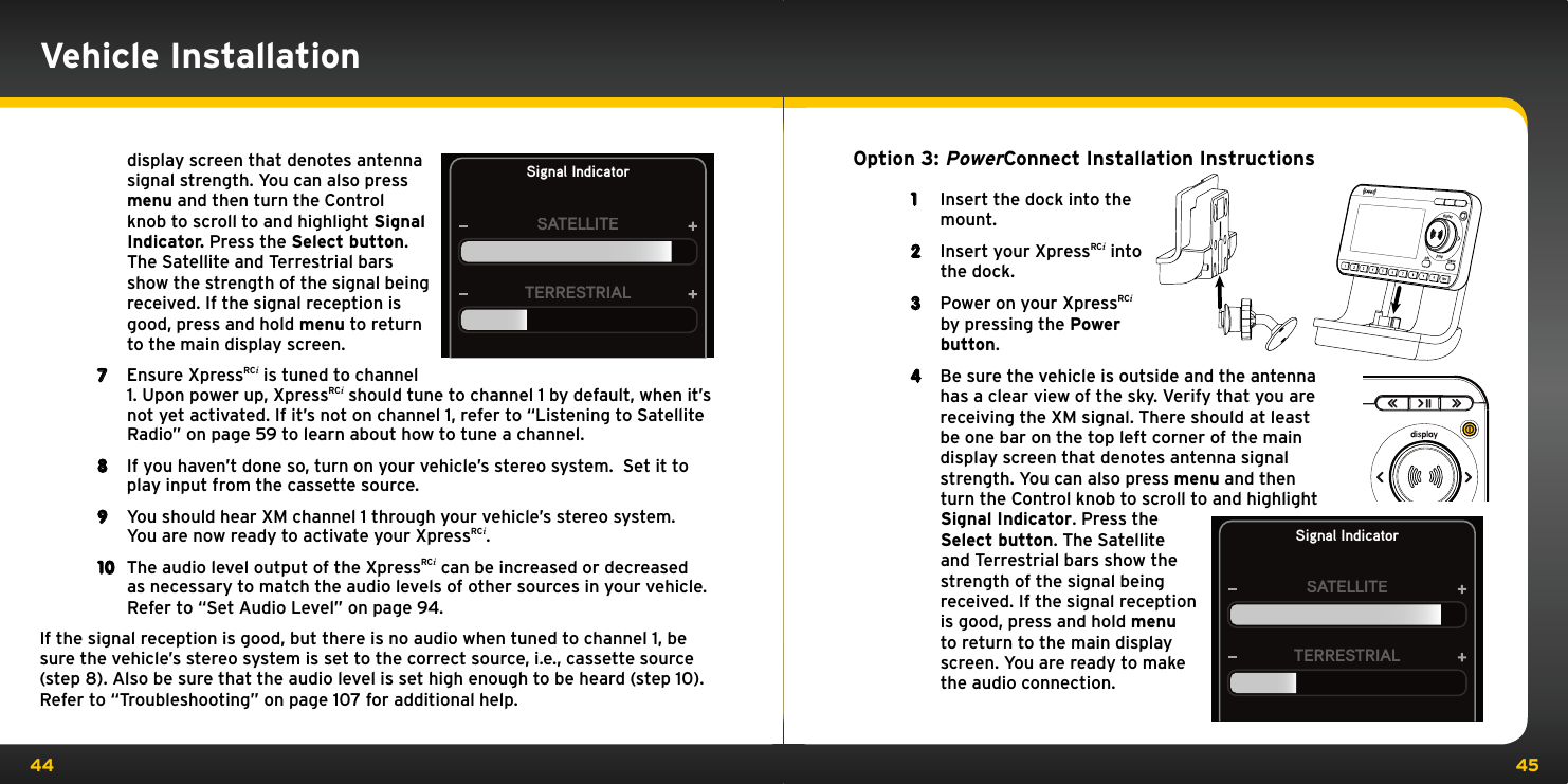 44 45Option 3: PowerConnect Installation Instructions1  Insert the dock into the mount.2  Insert your XpressRCi into the dock.3  Power on your XpressRCi by pressing the Power button.4  Be sure the vehicle is outside and the antenna has a clear view of the sky. Verify that you are receiving the XM signal. There should at least  be one bar on the top left corner of the main display screen that denotes antenna signal strength. You can also press menu and then turn the Control knob to scroll to and highlight Signal Indicator. Press the Select button. The Satellite and Terrestrial bars show the strength of the signal being received. If the signal reception is good, press and hold menu to return to the main display screen. You are ready to make the audio connection.Signal IndicatorSATELLITETERRESTRIALdisplay screen that denotes antenna signal strength. You can also press menu and then turn the Control knob to scroll to and highlight Signal Indicator. Press the Select button. The Satellite and Terrestrial bars show the strength of the signal being received. If the signal reception is good, press and hold menu to return to the main display screen.7  Ensure XpressRCi is tuned to channel 1. Upon power up, XpressRCi should tune to channel 1 by default, when it’s not yet activated. If it’s not on channel 1, refer to “Listening to Satellite Radio” on page 59 to learn about how to tune a channel.8  If you haven’t done so, turn on your vehicle’s stereo system.  Set it to play input from the cassette source.9  You should hear XM channel 1 through your vehicle’s stereo system.  You are now ready to activate your XpressRCi.10  The audio level output of the XpressRCi can be increased or decreased as necessary to match the audio levels of other sources in your vehicle.  Refer to “Set Audio Level” on page 94.If the signal reception is good, but there is no audio when tuned to channel 1, be sure the vehicle’s stereo system is set to the correct source, i.e., cassette source (step 8). Also be sure that the audio level is set high enough to be heard (step 10). Refer to “Troubleshooting” on page 107 for additional help.Signal IndicatorSATELLITETERRESTRIALVehicle Installation