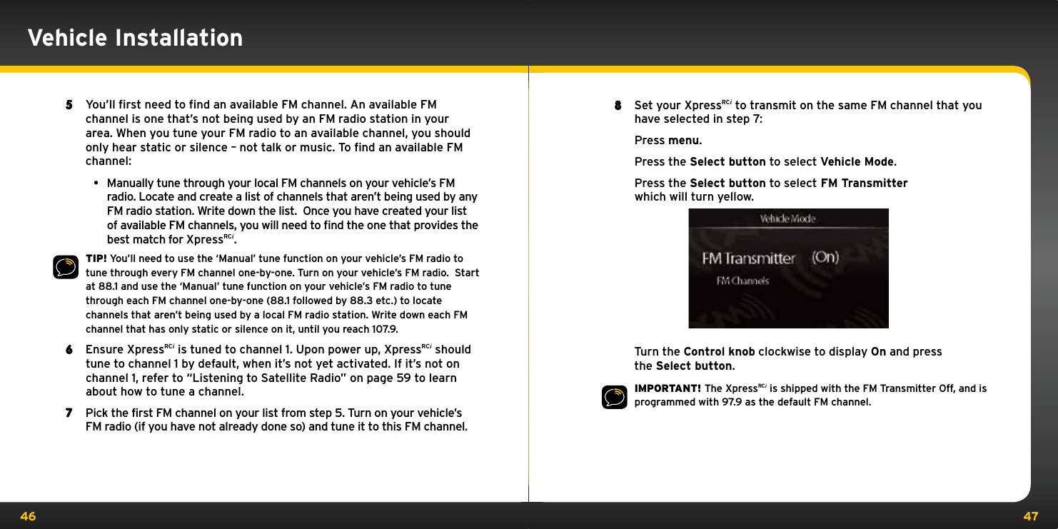 46 478  Set your XpressRCi to transmit on the same FM channel that you have selected in step 7:   Press menu.   Press the Select button to select Vehicle Mode.   Press the Select button to select FM Transmitter which will turn yellow.   Turn the Control knob clockwise to display On and press the Select button.IMPORTANT! The XpressRCi is shipped with the FM Transmitter Off, and is programmed with 97.9 as the default FM channel.5  You’ll first need to find an available FM channel. An available FM channel is one that’s not being used by an FM radio station in your area. When you tune your FM radio to an available channel, you should only hear static or silence – not talk or music. To find an available FM channel:• ManuallytunethroughyourlocalFMchannelsonyourvehicle’sFMradio. Locate and create a list of channels that aren’t being used by any FM radio station. Write down the list.  Once you have created your list of available FM channels, you will need to ﬁnd the one that provides the best match for XpressRCi.TIP! You’ll need to use the ‘Manual’ tune function on your vehicle’s FM radio to tune through every FM channel one-by-one. Turn on your vehicle’s FM radio.  Start at 88.1 and use the ‘Manual’ tune function on your vehicle’s FM radio to tune through each FM channel one-by-one (88.1 followed by 88.3 etc.) to locate channels that aren’t being used by a local FM radio station. Write down each FM channel that has only static or silence on it, until you reach 107.9.6  Ensure XpressRCi is tuned to channel 1. Upon power up, XpressRCi should tune to channel 1 by default, when it’s not yet activated. If it’s not on channel 1, refer to “Listening to Satellite Radio” on page 59 to learn about how to tune a channel.7  Pick the first FM channel on your list from step 5. Turn on your vehicle’s FM radio (if you have not already done so) and tune it to this FM channel.Vehicle Installation