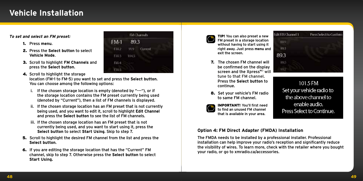 48 49TIP! You can also preset a new FM preset in a storage location without having to start using it right away. Just press menu and exit the screen.7.   The chosen FM channel will be confirmed on the display screen and the XpressRCi will tune to that FM channel. Press the Select button to continue.8.   Set your vehicle’s FM radio to same FM channel.   IMPORTANT! You’ll ﬁrst need to ﬁnd an unused FM channel that is available in your area.Option 4: FM Direct Adapter (FMDA) InstallationThe FMDA needs to be installed by a professional installer. Professional installation can help improve your radio’s reception and signiﬁcantly reduce the visibility of wires. To learn more, check with the retailer where you bought your radio, or go to xmradio.ca/accessories.To set and select an FM preset: 1.   Press menu.2.   Press the Select button to select Vehicle Mode.3.   Scroll to highlight FM Channels and press the Select button.4.  Scroll to highlight the storage location (FM-1 to FM-5) you want to set and press the Select button. You can choose among the following options:i.  If the chosen storage location is empty (denoted by “---“), or if the storage location contains the FM preset currently being used (denoted by “Current”), then a list of FM channels is displayed.ii.  If the chosen storage location has an FM preset that is not currently being used, and you want to edit it, scroll to highlight Edit Channel and press the Select button to see the list of FM channels. iii.  If the chosen storage location has an FM preset that is not currently being used, and you want to start using it, press the Select button to select Start Using. Skip to step 7.5.   Scroll to highlight the desired FM channel from the list and press the Select button.6.   If you are editing the storage location that has the “Current” FM channel, skip to step 7. Otherwise press the Select button to select Start Using.Vehicle Installation
