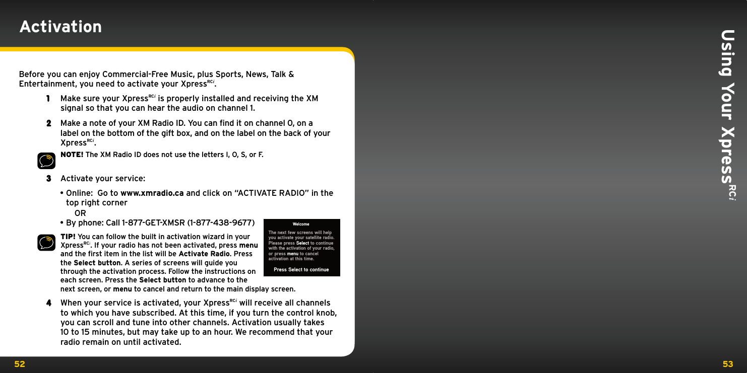 52 53Using Your XpressRCi ActivationBefore you can enjoy Commercial-Free Music, plus Sports, News, Talk &amp; Entertainment, you need to activate your XpressRCi.1  Make sure your XpressRCi is properly installed and receiving the XM signal so that you can hear the audio on channel 1.2  Make a note of your XM Radio ID. You can find it on channel 0, on a label on the bottom of the gift box, and on the label on the back of your XpressRCi.NOTE! The XM Radio ID does not use the letters I, O, S, or F.3  Activate your service: •Online:  Go to www.xmradio.ca and click on “ACTIVATE RADIO” in the top right corner  OR•By phone: Call 1-877-GET-XMSR (1-877-438-9677)TIP! You can follow the built in activation wizard in your XpressRCi. If your radio has not been activated, press menu and the ﬁrst item in the list will be Activate Radio. Press the Select button. A series of screens will guide you through the activation process. Follow the instructions on each screen. Press the Select button to advance to the next screen, or menu to cancel and return to the main display screen.4  When your service is activated, your XpressRCi will receive all channels to which you have subscribed. At this time, if you turn the control knob, you can scroll and tune into other channels. Activation usually takes 10 to 15 minutes, but may take up to an hour. We recommend that your radio remain on until activated.WelcomeThe next few screens will help you activate your satellite radio. Please press Select to continue  with the activation of your radio,or press menu to cancelactivation at this time.Press Select to continue