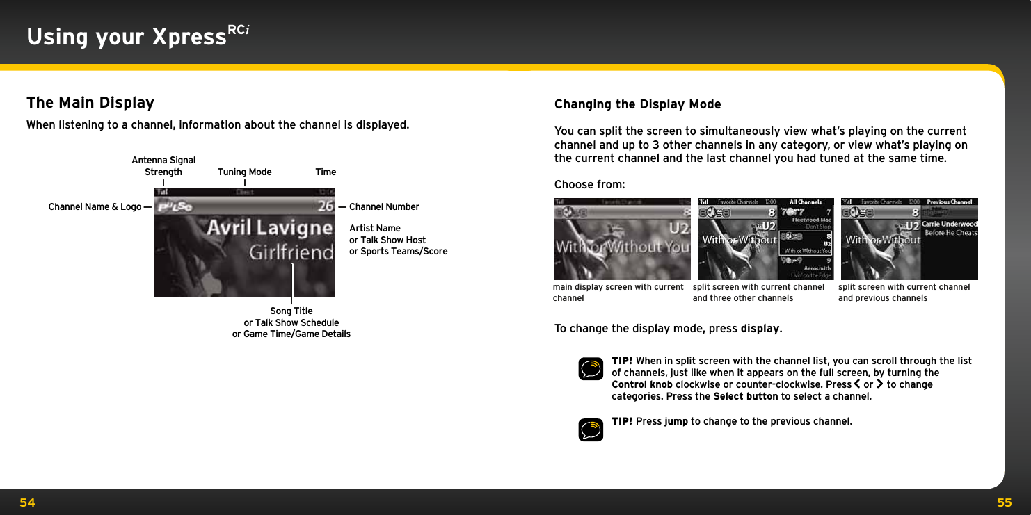 54 55Using your XpressRCiThe Main DisplayWhen listening to a channel, information about the channel is displayed.Antenna SignalStrengthChannel Name &amp; Logo Channel NumberTuning Mode TimeArtist Nameor Talk Show Hostor Sports Teams/ScoreSong Titleor Talk Show Scheduleor Game Time/Game DetailsChanging the Display ModeYou can split the screen to simultaneously view what’s playing on the current channel and up to 3 other channels in any category, or view what’s playing on the current channel and the last channel you had tuned at the same time.Choose from:To change the display mode, press display. TIP! When in split screen with the channel list, you can scroll through the list of channels, just like when it appears on the full screen, by turning the Control knob clockwise or counter-clockwise. Press  or   to change categories. Press the Select button to select a channel.TIP! Press jump to change to the previous channel.split screen with current channel and three other channelsmain display screen with current channelsplit screen with current channel and previous channels