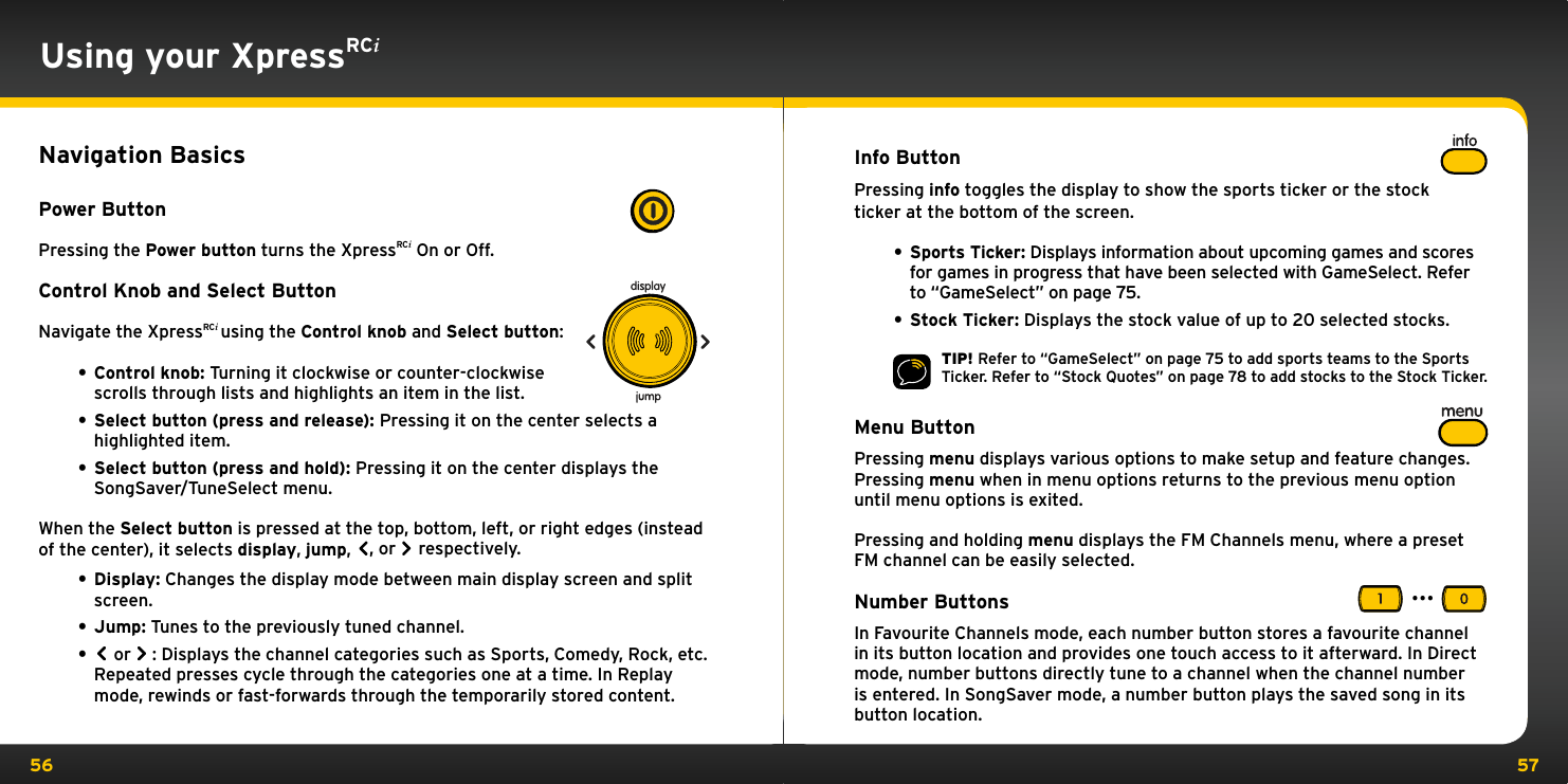 56 57Using your XpressRCiNavigation BasicsPower ButtonPressing the Power button turns the XpressRCi On or Off.Control Knob and Select ButtonNavigate the XpressRCi using the Control knob and Select button:• Control knob: Turning it clockwise or counter-clockwise scrolls through lists and highlights an item in the list.• Select button (press and release): Pressing it on the center selects a highlighted item.• Select button (press and hold): Pressing it on the center displays the SongSaver/TuneSelect menu.When the Select button is pressed at the top, bottom, left, or right edges (instead of the center), it selects display, jump,  , or   respectively.• Display: Changes the display mode between main display screen and split screen.• Jump: Tunes to the previously tuned channel.• or  : Displays the channel categories such as Sports, Comedy, Rock, etc. Repeated presses cycle through the categories one at a time. In Replay mode, rewinds or fast-forwards through the temporarily stored content.Info ButtonPressing info toggles the display to show the sports ticker or the stock ticker at the bottom of the screen.• Sports Ticker: Displays information about upcoming games and scores for games in progress that have been selected with GameSelect. Refer to “GameSelect” on page 75.• Stock Ticker: Displays the stock value of up to 20 selected stocks.TIP! Refer to “GameSelect” on page 75 to add sports teams to the Sports Ticker. Refer to “Stock Quotes” on page 78 to add stocks to the Stock Ticker.Menu ButtonPressing menu displays various options to make setup and feature changes. Pressing menu when in menu options returns to the previous menu option until menu options is exited.Pressing and holding menu displays the FM Channels menu, where a preset FM channel can be easily selected.Number ButtonsIn Favourite Channels mode, each number button stores a favourite channel in its button location and provides one touch access to it afterward. In Direct mode, number buttons directly tune to a channel when the channel number is entered. In SongSaver mode, a number button plays the saved song in its button location....