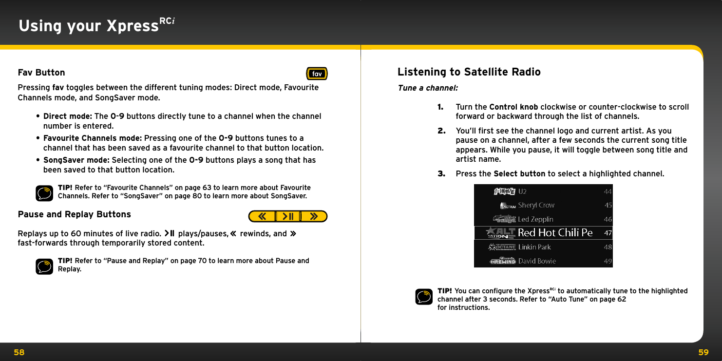58 59Using your XpressRCiFav ButtonPressing fav toggles between the different tuning modes: Direct mode, Favourite Channels mode, and SongSaver mode.• Direct mode: The 0-9 buttons directly tune to a channel when the channel number is entered.• Favourite Channels mode: Pressing one of the 0-9 buttons tunes to a channel that has been saved as a favourite channel to that button location.• SongSaver mode: Selecting one of the 0-9 buttons plays a song that has been saved to that button location.TIP! Refer to “Favourite Channels” on page 63 to learn more about Favourite Channels. Refer to “SongSaver” on page 80 to learn more about SongSaver.Pause and Replay ButtonsReplays up to 60 minutes of live radio.   plays/pauses,        rewinds, and        fast-forwards through temporarily stored content.TIP! Refer to “Pause and Replay” on page 70 to learn more about Pause and Replay. Listening to Satellite RadioTune a channel:1.  Turn the Control knob clockwise or counter-clockwise to scroll forward or backward through the list of channels.2.  You’ll first see the channel logo and current artist. As you pause on a channel, after a few seconds the current song title appears. While you pause, it will toggle between song title and artist name.3.  Press the Select button to select a highlighted channel.TIP! You can conﬁgure the XpressRCi to automatically tune to the highlighted channel after 3 seconds. Refer to “Auto Tune” on page 62  for instructions.