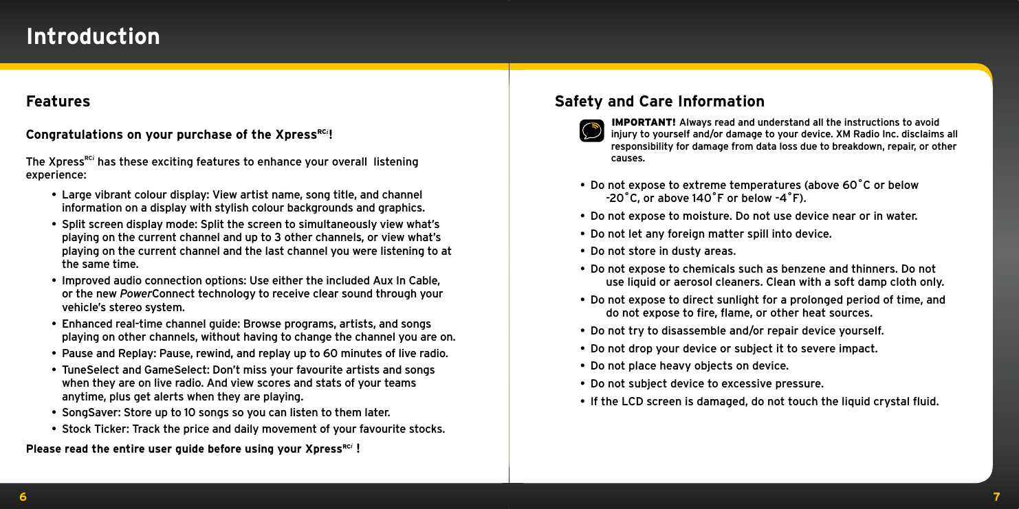 6 7FeaturesCongratulations on your purchase of the XpressRCi!The XpressRCi has these exciting features to enhance your overall  listening experience:• Large vibrant colour display: View artist name, song title, and channel information on a display with stylish colour backgrounds and graphics.• Split screen display mode: Split the screen to simultaneously view what’s playing on the current channel and up to 3 other channels, or view what’s playing on the current channel and the last channel you were listening to at the same time. • Improved audio connection options: Use either the included Aux In Cable, or the new PowerConnect technology to receive clear sound through your vehicle’s stereo system. • Enhanced real-time channel guide: Browse programs, artists, and songs playing on other channels, without having to change the channel you are on.• Pause and Replay: Pause, rewind, and replay up to 60 minutes of live radio.• TuneSelect and GameSelect: Don’t miss your favourite artists and songs when they are on live radio. And view scores and stats of your teams anytime, plus get alerts when they are playing.• SongSaver: Store up to 10 songs so you can listen to them later.• Stock Ticker: Track the price and daily movement of your favourite stocks.Please read the entire user guide before using your XpressRCi !IntroductionSafety and Care Information IMPORTANT! Always read and understand all the instructions to avoid injury to yourself and/or damage to your device. XM Radio Inc. disclaims all responsibility for damage from data loss due to breakdown, repair, or other causes. •  Do not expose to extreme temperatures (above 60˚C or below      -20˚C, or above 140˚F or below -4˚F).•  Do not expose to moisture. Do not use device near or in water. •  Do not let any foreign matter spill into device.•  Do not store in dusty areas.•  Do not expose to chemicals such as benzene and thinners. Do not      use liquid or aerosol cleaners. Clean with a soft damp cloth only.•  Do not expose to direct sunlight for a prolonged period of time, and      do not expose to ﬁre, ﬂame, or other heat sources.•  Do not try to disassemble and/or repair device yourself.•  Do not drop your device or subject it to severe impact.•  Do not place heavy objects on device.•  Do not subject device to excessive pressure.•  If the LCD screen is damaged, do not touch the liquid crystal ﬂuid.