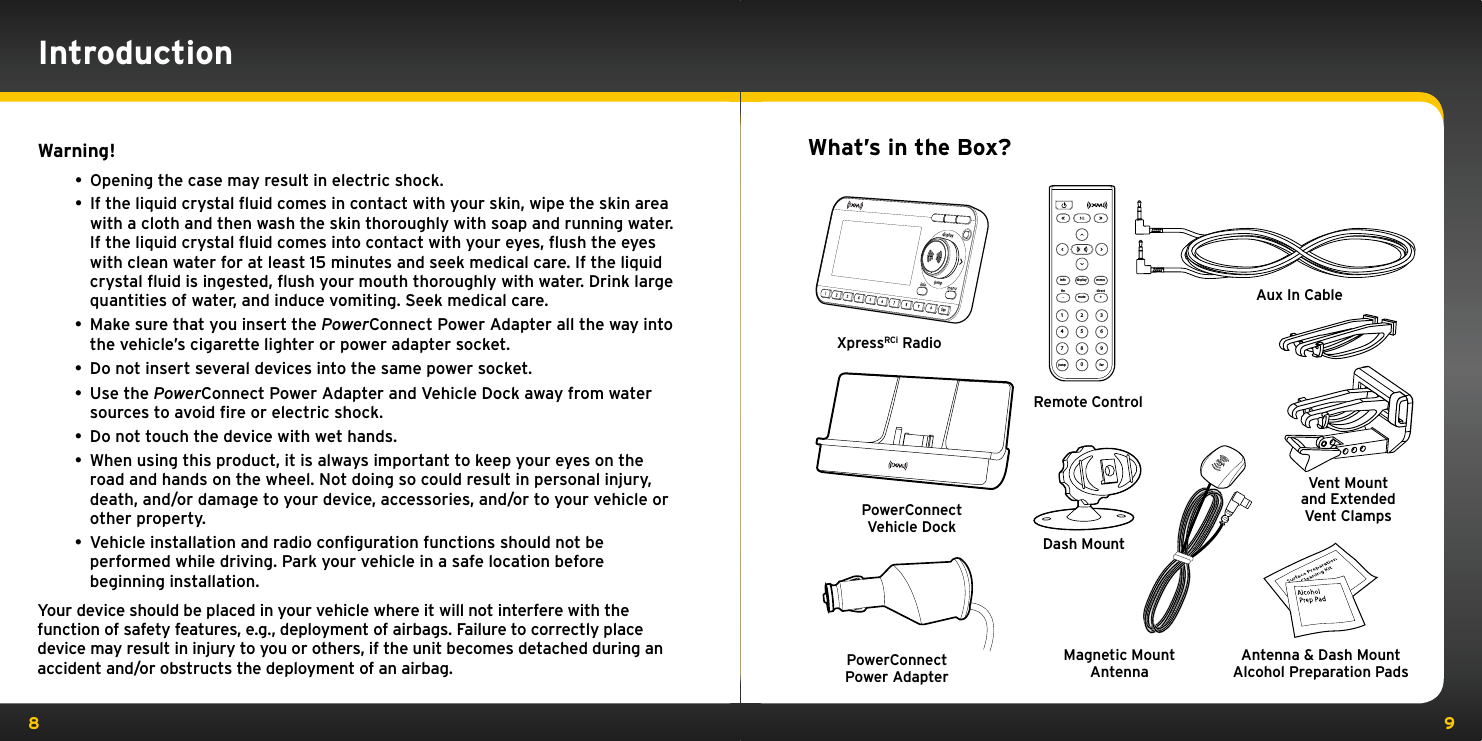 8 9Warning!• Opening the case may result in electric shock.• If the liquid crystal ﬂuid comes in contact with your skin, wipe the skin area with a cloth and then wash the skin thoroughly with soap and running water. If the liquid crystal ﬂuid comes into contact with your eyes, ﬂush the eyes with clean water for at least 15 minutes and seek medical care. If the liquid crystal ﬂuid is ingested, ﬂush your mouth thoroughly with water. Drink large quantities of water, and induce vomiting. Seek medical care.• Make sure that you insert the PowerConnect Power Adapter all the way into the vehicle’s cigarette lighter or power adapter socket.• Do not insert several devices into the same power socket.• Use the PowerConnect Power Adapter and Vehicle Dock away from water sources to avoid ﬁre or electric shock.• Do not touch the device with wet hands. • When using this product, it is always important to keep your eyes on the road and hands on the wheel. Not doing so could result in personal injury, death, and/or damage to your device, accessories, and/or to your vehicle or other property.• Vehicle installation and radio conﬁguration functions should not be performed while driving. Park your vehicle in a safe location before beginning installation.Your device should be placed in your vehicle where it will not interfere with the function of safety features, e.g., deployment of airbags. Failure to correctly place device may result in injury to you or others, if the unit becomes detached during an accident and/or obstructs the deployment of an airbag.IntroductionWhat’s in the Box?852741963muteinfo menufm directdisplay0jump fav+XpressRCi RadioPowerConnect Vehicle DockRemote ControlMagnetic Mount AntennaAux In CableDash MountAntenna &amp; Dash MountAlcohol Preparation PadsPowerConnect Power AdapterVent Mount and Extended Vent Clamps