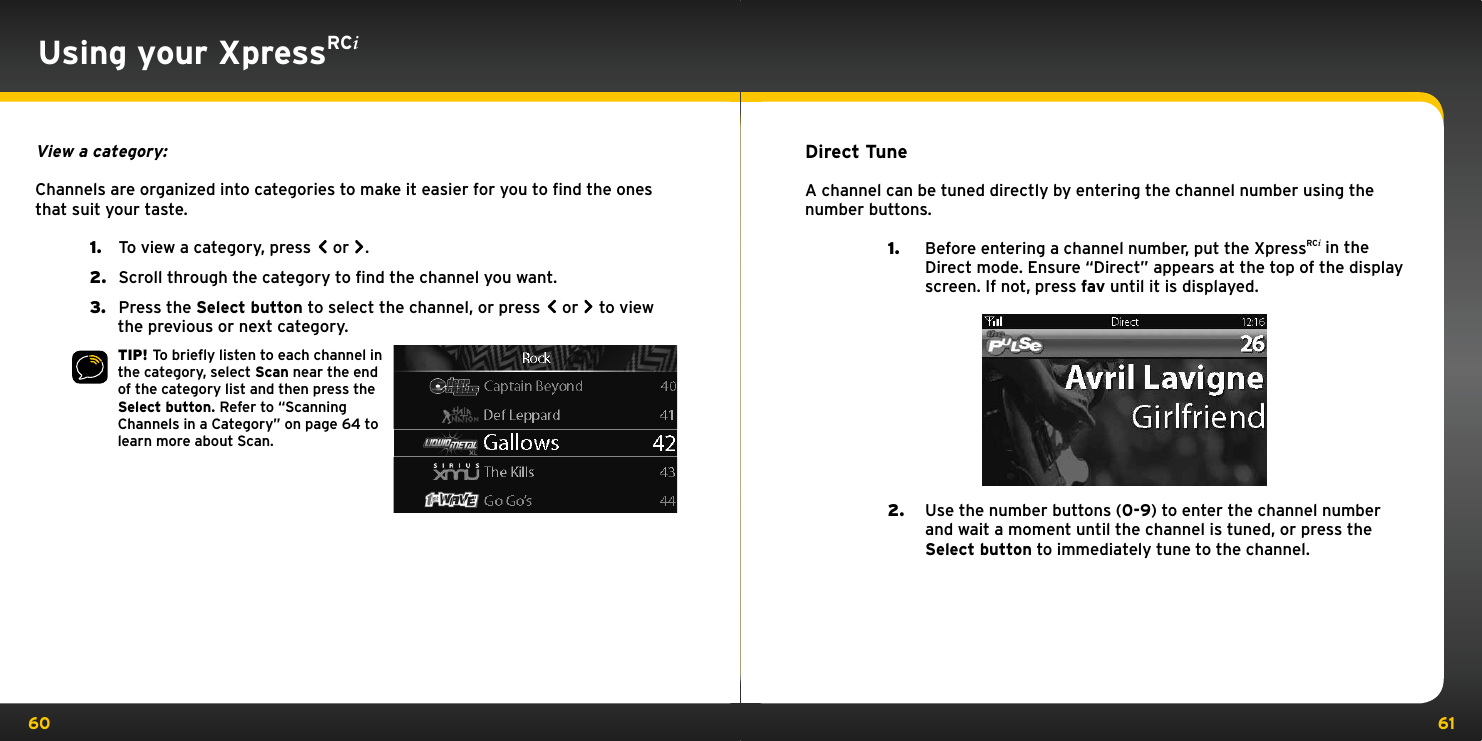 60 61Using your XpressRCiView a category:Channels are organized into categories to make it easier for you to ﬁnd the ones that suit your taste.1.   To view a category, press   or  .2.   Scroll through the category to find the channel you want.3.   Press the Select button to select the channel, or press   or   to view the previous or next category.TIP! To brieﬂy listen to each channel in the category, select Scan near the end of the category list and then press the Select button. Refer to “Scanning Channels in a Category” on page 64 to learn more about Scan. Direct TuneA channel can be tuned directly by entering the channel number using the number buttons.1.  Before entering a channel number, put the XpressRCi in the Direct mode. Ensure “Direct” appears at the top of the display screen. If not, press fav until it is displayed.                2.  Use the number buttons (0-9) to enter the channel number and wait a moment until the channel is tuned, or press the Select button to immediately tune to the channel.