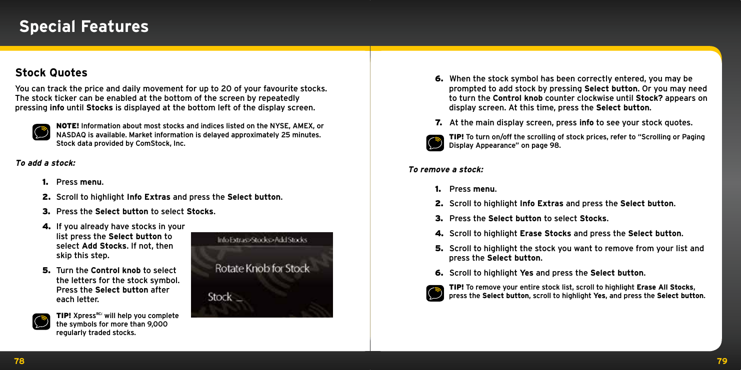 78 79Special FeaturesStock QuotesYou can track the price and daily movement for up to 20 of your favourite stocks. The stock ticker can be enabled at the bottom of the screen by repeatedly pressing info until Stocks is displayed at the bottom left of the display screen.NOTE! Information about most stocks and indices listed on the NYSE, AMEX, or NASDAQ is available. Market information is delayed approximately 25 minutes. Stock data provided by ComStock, Inc.To add a stock:1.  Press menu.2.  Scroll to highlight Info Extras and press the Select button.3.  Press the Select button to select Stocks.4.  If you already have stocks in your list press the Select button to select Add Stocks. If not, then skip this step.5.  Turn the Control knob to select the letters for the stock symbol. Press the Select button after each letter.TIP! XpressRCi will help you complete the symbols for more than 9,000 regularly traded stocks.6.   When the stock symbol has been correctly entered, you may be prompted to add stock by pressing Select button. Or you may need to turn the Control knob counter clockwise until Stock? appears on display screen. At this time, press the Select button.7.   At the main display screen, press info to see your stock quotes.TIP! To turn on/off the scrolling of stock prices, refer to “Scrolling or Paging Display Appearance” on page 98.To remove a stock:1.   Press menu.2.   Scroll to highlight Info Extras and press the Select button.3.   Press the Select button to select Stocks.4.   Scroll to highlight Erase Stocks and press the Select button.5.   Scroll to highlight the stock you want to remove from your list and press the Select button.6.   Scroll to highlight Yes and press the Select button.TIP! To remove your entire stock list, scroll to highlight Erase All Stocks, press the Select button, scroll to highlight Yes, and press the Select button. 