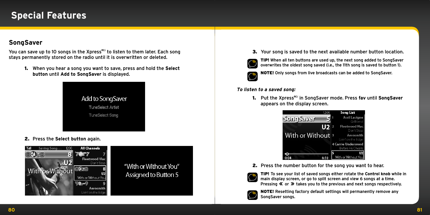 80 81Special FeaturesSongSaverYou can save up to 10 songs in the XpressRCi to listen to them later. Each song stays permanently stored on the radio until it is overwritten or deleted.1.  When you hear a song you want to save, press and hold the Select button until Add to SongSaver is displayed.2.  Press the Select button again.3.   Your song is saved to the next available number button location.TIP! When all ten buttons are used up, the next song added to SongSaver overwrites the oldest song saved (i.e., the 11th song is saved to button 1).NOTE! Only songs from live broadcasts can be added to SongSaver.To listen to a saved song:1.   Put the XpressRCi in SongSaver mode. Press fav until SongSaver appears on the display screen.         2.   Press the number button for the song you want to hear.TIP! To see your list of saved songs either rotate the Control knob while in main display screen, or go to split screen and view 6 songs at a time. Pressing         or         takes you to the previous and next songs respectively.NOTE! Resetting factory default settings will permanently remove any SongSaver songs.