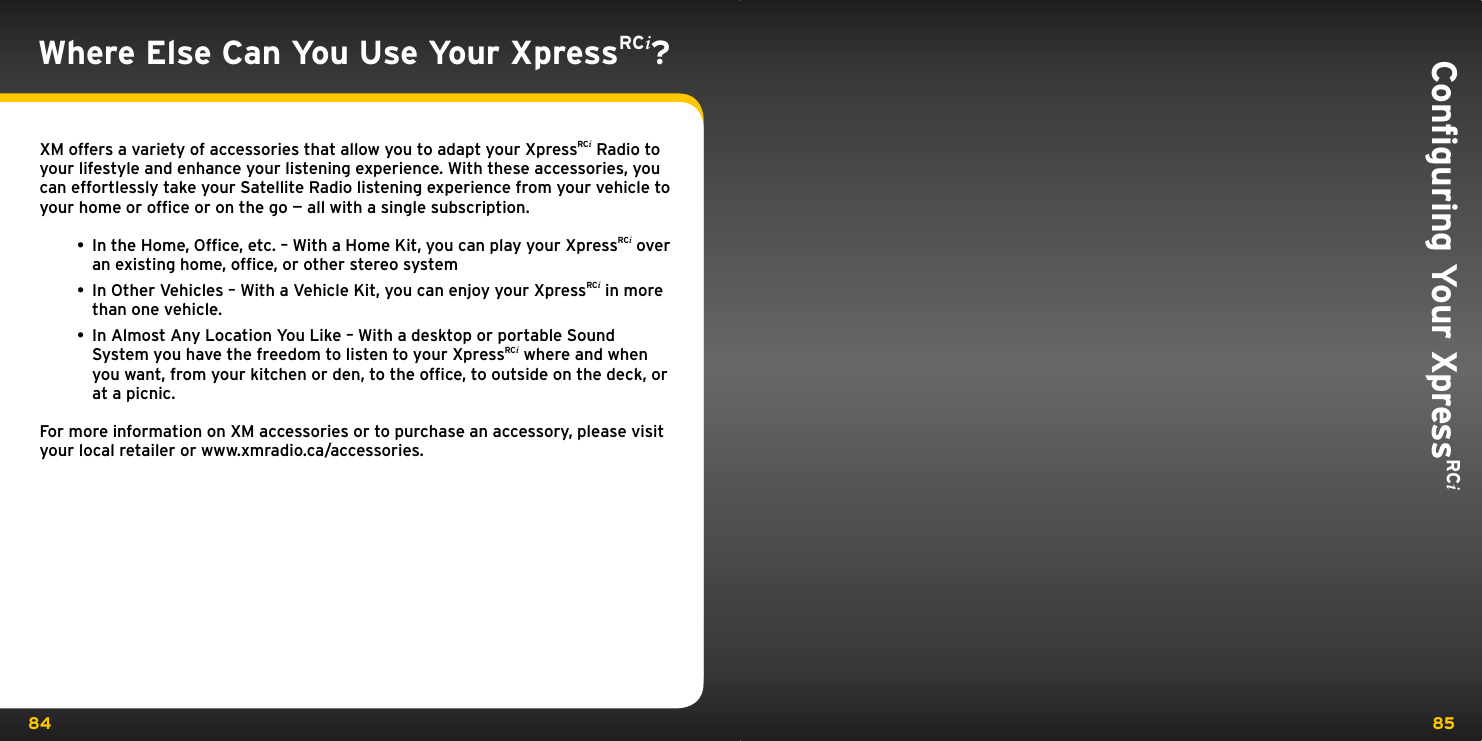 84 85Conﬁguring Your XpressRCi Where Else Can You Use Your XpressRCi?XM offers a variety of accessories that allow you to adapt your XpressRCi Radio to your lifestyle and enhance your listening experience. With these accessories, you can effortlessly take your Satellite Radio listening experience from your vehicle to your home or ofﬁce or on the go — all with a single subscription.• In the Home, Ofﬁce, etc. – With a Home Kit, you can play your XpressRCi over an existing home, ofﬁce, or other stereo system • In Other Vehicles – With a Vehicle Kit, you can enjoy your XpressRCi in more than one vehicle. • In Almost Any Location You Like – With a desktop or portable Sound System you have the freedom to listen to your XpressRCi where and when you want, from your kitchen or den, to the ofﬁce, to outside on the deck, or at a picnic.For more information on XM accessories or to purchase an accessory, please visit your local retailer or www.xmradio.ca/accessories.