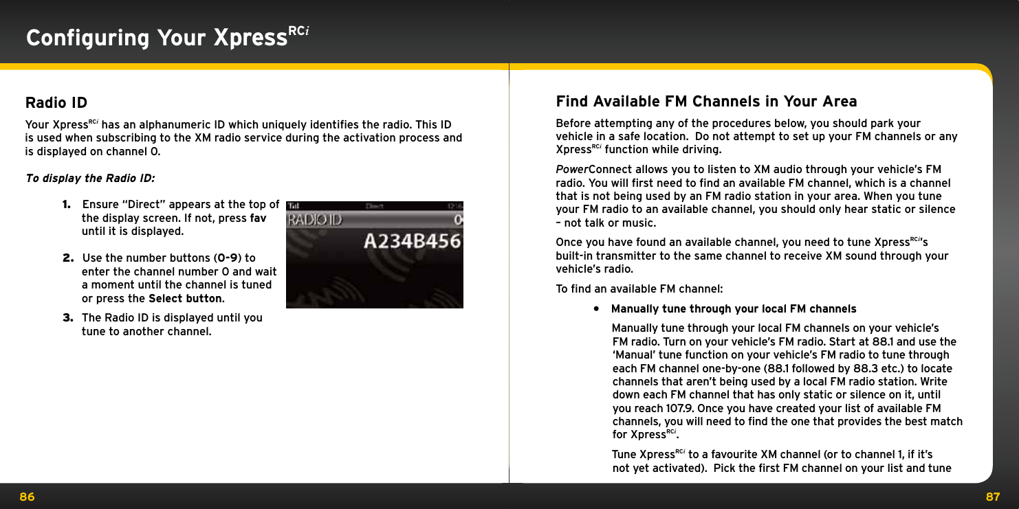 86 87Find Available FM Channels in Your AreaBefore attempting any of the procedures below, you should park your vehicle in a safe location.  Do not attempt to set up your FM channels or any XpressRCi function while driving.PowerConnect allows you to listen to XM audio through your vehicle’s FM radio. You will ﬁrst need to ﬁnd an available FM channel, which is a channel that is not being used by an FM radio station in your area. When you tune your FM radio to an available channel, you should only hear static or silence – not talk or music. Once you have found an available channel, you need to tune XpressRCi’s built-in transmitter to the same channel to receive XM sound through your vehicle’s radio.To ﬁnd an available FM channel:• Manually tune through your local FM channels    Manually tune through your local FM channels on your vehicle’s FM radio. Turn on your vehicle’s FM radio. Start at 88.1 and use the ‘Manual’ tune function on your vehicle’s FM radio to tune through each FM channel one-by-one (88.1 followed by 88.3 etc.) to locate channels that aren’t being used by a local FM radio station. Write down each FM channel that has only static or silence on it, until you reach 107.9. Once you have created your list of available FM channels, you will need to find the one that provides the best match for XpressRCi.   Tune XpressRCi to a favourite XM channel (or to channel 1, if it’s not yet activated).  Pick the first FM channel on your list and tune Conﬁguring Your XpressRCi Radio IDYour XpressRCi has an alphanumeric ID which uniquely identiﬁes the radio. This ID is used when subscribing to the XM radio service during the activation process and is displayed on channel 0.To display the Radio ID: 1.   Ensure “Direct” appears at the top of the display screen. If not, press fav until it is displayed.2.   Use the number buttons (0-9) to enter the channel number 0 and wait a moment until the channel is tuned or press the Select button.3.  The Radio ID is displayed until you  tune to another channel.