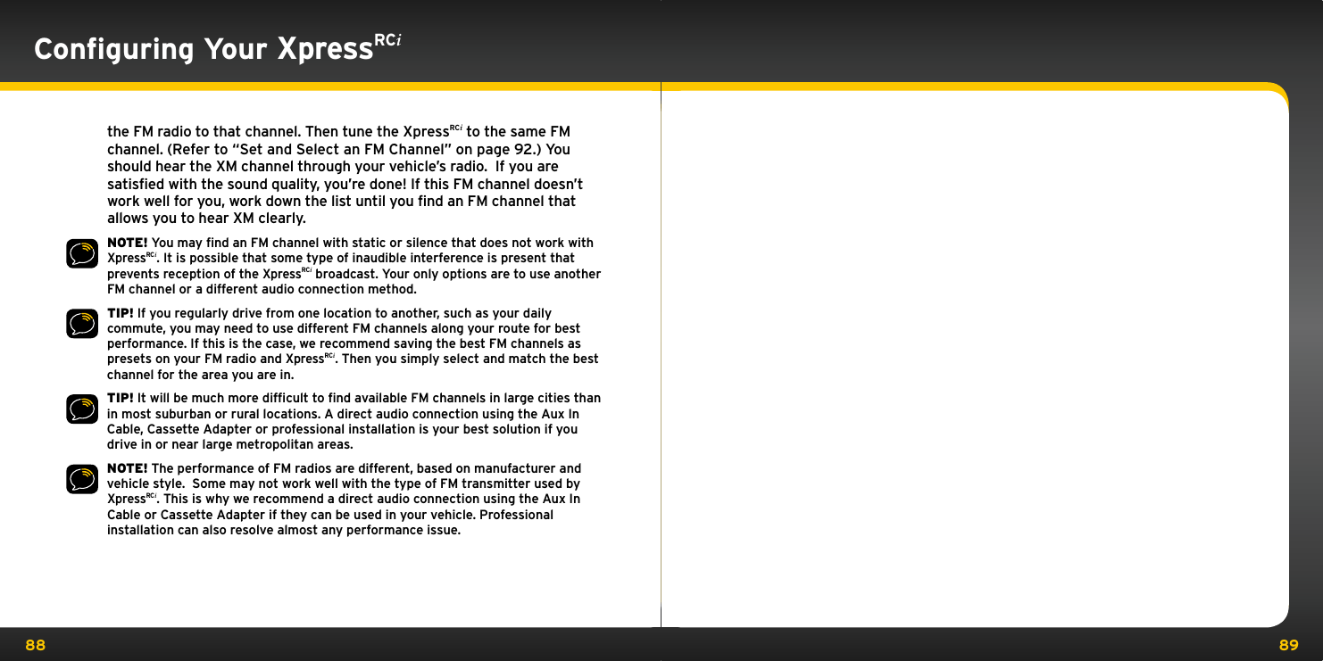 88 89the FM radio to that channel. Then tune the XpressRCi to the same FM channel. (Refer to “Set and Select an FM Channel” on page 92.) You should hear the XM channel through your vehicle’s radio.  If you are satisfied with the sound quality, you’re done! If this FM channel doesn’t work well for you, work down the list until you find an FM channel that allows you to hear XM clearly.NOTE! You may ﬁnd an FM channel with static or silence that does not work with XpressRCi. It is possible that some type of inaudible interference is present that prevents reception of the XpressRCi broadcast. Your only options are to use another FM channel or a different audio connection method.TIP! If you regularly drive from one location to another, such as your daily commute, you may need to use different FM channels along your route for best performance. If this is the case, we recommend saving the best FM channels as presets on your FM radio and XpressRCi. Then you simply select and match the best channel for the area you are in.TIP! It will be much more difﬁcult to ﬁnd available FM channels in large cities than in most suburban or rural locations. A direct audio connection using the Aux In Cable, Cassette Adapter or professional installation is your best solution if you drive in or near large metropolitan areas.NOTE! The performance of FM radios are different, based on manufacturer and vehicle style.  Some may not work well with the type of FM transmitter used by XpressRCi. This is why we recommend a direct audio connection using the Aux In Cable or Cassette Adapter if they can be used in your vehicle. Professional installation can also resolve almost any performance issue.Conﬁguring Your XpressRCi