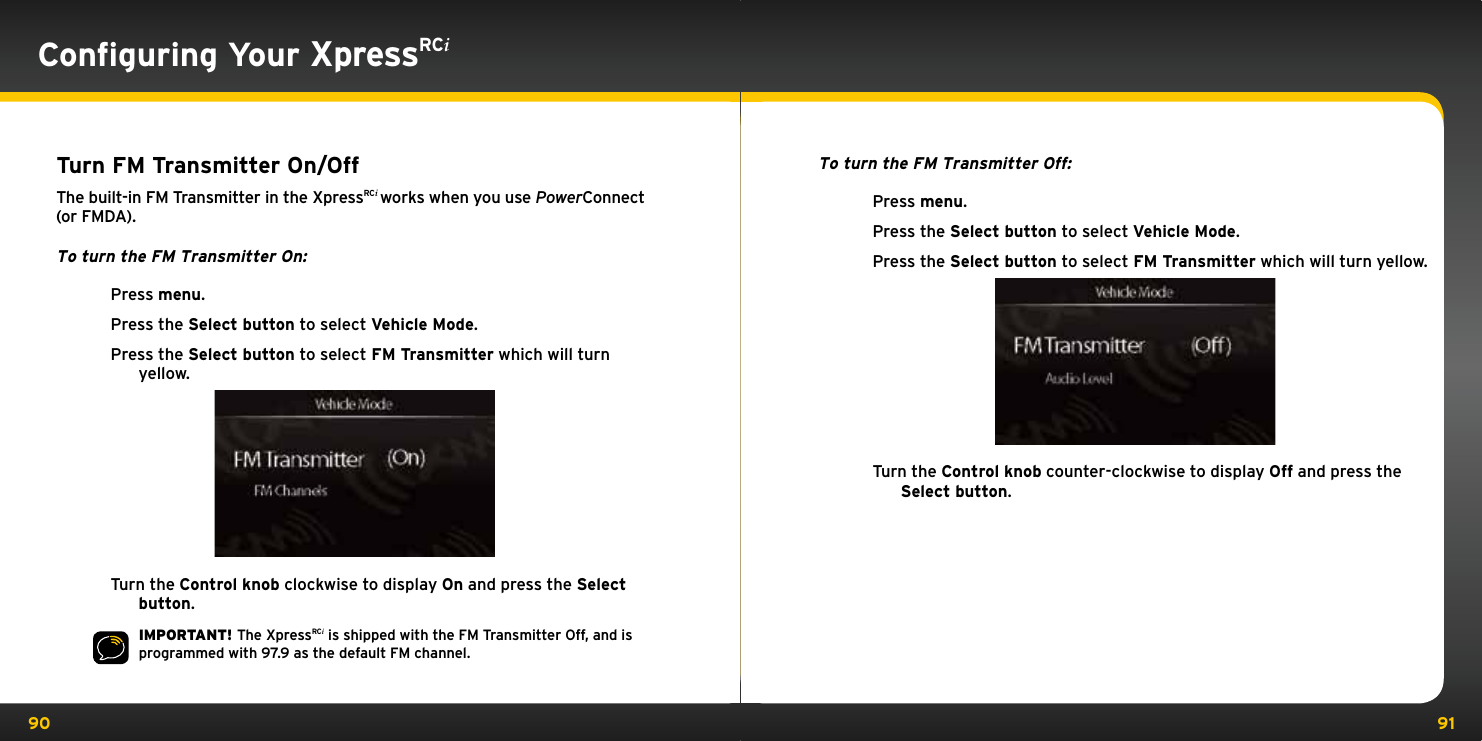 90 91Turn FM Transmitter On/OffThe built-in FM Transmitter in the XpressRCi works when you use PowerConnect (or FMDA).To turn the FM Transmitter On:Press menu.Press the Select button to select Vehicle Mode.Press the Select button to select FM Transmitter which will turn yellow.Turn the Control knob clockwise to display On and press the Select button.IMPORTANT! The XpressRCi is shipped with the FM Transmitter Off, and is programmed with 97.9 as the default FM channel.To turn the FM Transmitter Off:Press menu.Press the Select button to select Vehicle Mode.Press the Select button to select FM Transmitter which will turn yellow.Turn the Control knob counter-clockwise to display Off and press the Select button.Conﬁguring Your XpressRCi
