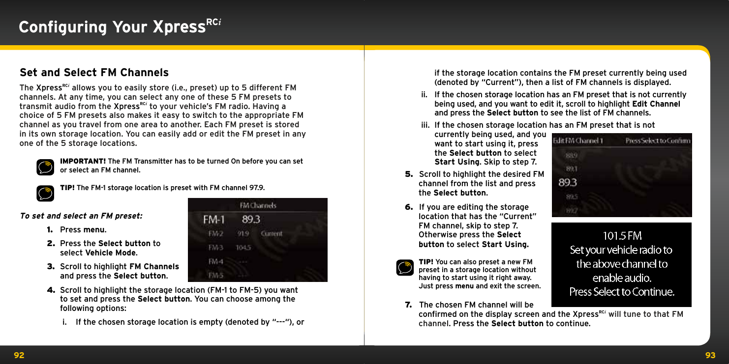 92 93Conﬁguring Your XpressRCiSet and Select FM ChannelsThe XpressRCi allows you to easily store (i.e., preset) up to 5 different FM channels. At any time, you can select any one of these 5 FM presets to transmit audio from the XpressRCi to your vehicle’s FM radio. Having a choice of 5 FM presets also makes it easy to switch to the appropriate FM channel as you travel from one area to another. Each FM preset is stored in its own storage location. You can easily add or edit the FM preset in any one of the 5 storage locations.IMPORTANT! The FM Transmitter has to be turned On before you can set or select an FM channel.TIP! The FM-1 storage location is preset with FM channel 97.9.To set and select an FM preset: 1.  Press menu.2.  Press the Select button to select Vehicle Mode.3.  Scroll to highlight FM Channels and press the Select button.4.  Scroll to highlight the storage location (FM-1 to FM-5) you want to set and press the Select button. You can choose among the following options:i.  If the chosen storage location is empty (denoted by “---“), or if the storage location contains the FM preset currently being used (denoted by “Current”), then a list of FM channels is displayed.ii.  If the chosen storage location has an FM preset that is not currently being used, and you want to edit it, scroll to highlight Edit Channel and press the Select button to see the list of FM channels. iii.  If the chosen storage location has an FM preset that is not currently being used, and you want to start using it, press the Select button to select Start Using. Skip to step 7.5.   Scroll to highlight the desired FM channel from the list and press the Select button.6.   If you are editing the storage location that has the “Current” FM channel, skip to step 7. Otherwise press the Select button to select Start Using.TIP! You can also preset a new FM preset in a storage location without having to start using it right away. Just press menu and exit the screen.7.   The chosen FM channel will be confirmed on the display screen and the XpressRCi will tune to that FM channel. Press the Select button to continue.