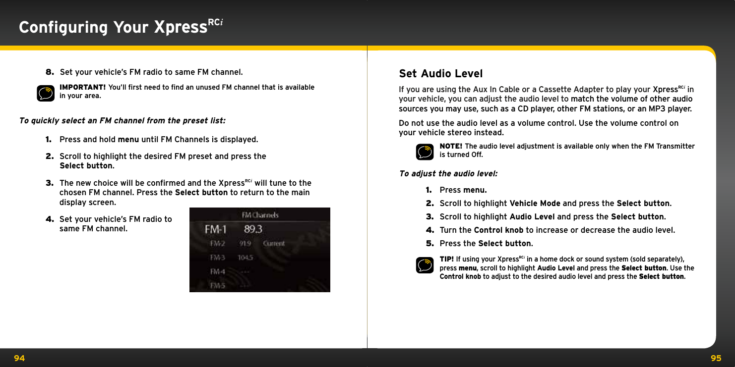 94 95Conﬁguring Your XpressRCi8.   Set your vehicle’s FM radio to same FM channel.   IMPORTANT! You’ll ﬁrst need to ﬁnd an unused FM channel that is available in your area.To quickly select an FM channel from the preset list:1.   Press and hold menu until FM Channels is displayed.2.   Scroll to highlight the desired FM preset and press the  Select button.3.   The new choice will be confirmed and the XpressRCi will tune to the chosen FM channel. Press the Select button to return to the main display screen.4.   Set your vehicle’s FM radio to same FM channel.Set Audio LevelIf you are using the Aux In Cable or a Cassette Adapter to play your XpressRCi in your vehicle, you can adjust the audio level to match the volume of other audio sources you may use, such as a CD player, other FM stations, or an MP3 player.Do not use the audio level as a volume control. Use the volume control on your vehicle stereo instead.NOTE! The audio level adjustment is available only when the FM Transmitter is turned Off.To adjust the audio level:1.  Press menu.2.  Scroll to highlight Vehicle Mode and press the Select button.3.  Scroll to highlight Audio Level and press the Select button.4.  Turn the Control knob to increase or decrease the audio level.5.  Press the Select button.TIP! If using your XpressRCi in a home dock or sound system (sold separately), press menu, scroll to highlight Audio Level and press the Select button. Use the Control knob to adjust to the desired audio level and press the Select button.